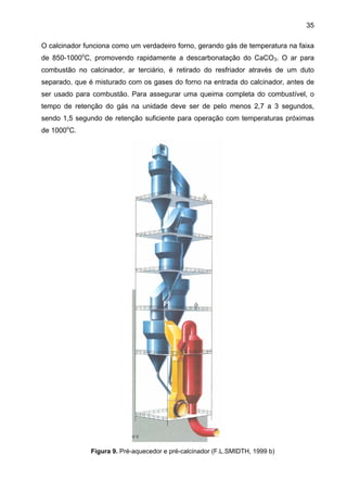 35
O calcinador funciona como um verdadeiro forno, gerando gás de temperatura na faixa
de 850-1000oC, promovendo rapidamente a descarbonatação do CaCO3. O ar para
combustão no calcinador, ar terciário, é retirado do resfriador através de um duto
separado, que é misturado com os gases do forno na entrada do calcinador, antes de
ser usado para combustão. Para assegurar uma queima completa do combustível, o
tempo de retenção do gás na unidade deve ser de pelo menos 2,7 a 3 segundos,
sendo 1,5 segundo de retenção suficiente para operação com temperaturas próximas
de 1000oC.

Figura 9. Pré-aquecedor e pré-calcinador (F.L.SMIDTH, 1999 b)

 