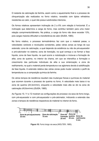 36
O restante da calcinação da farinha, assim como o aquecimento final e o processo de
clinquerização são realizados no forno rotativo, revestido com tijolos refratários
resistentes ao calor, o qual não possui subdivisões interiores.
Os fornos rotativos apresentam inclinação de 2 a 6% com relação à horizontal. É a
inclinação que determina a carga do forno, mas contribui também para uma maior
relação comprimento/diâmetro. Na prática, a carga do forno não deve exceder 13%,
pois cargas maiores dificultam a transferência de calor (DUDA, 1985).
No forno rotativo, o processo termodinâmico faz com que o material passe, a
velocidades variáveis e revoluções constantes, pelas várias zonas ao longo de sua
extensão: zona de calcinação, a qual depende da existência ou não de pré-aquecedor
e pré-calcinador no sistema; zona de transição, na qual começa a se formar a fase
líquida; zona de fase líquida, na qual ocorre a nodulização e inicia-se a formação de
alita; zona de queima, no interior da chama, em que se intensifica a formação e
crescimento das partículas individuais de alita e sua sinterização; e zona de
resfriamento, na qual o material perde temperatura e se aglomera devido à solidificação
da fase líquida. A extensão relativa das várias zonas pode mudar variando o perfil de
temperaturas ou a composição química da farinha.
Os vários tempos de residência resultam das mudanças físicas e químicas do material
que ocorrem durante o processo de queima no forno. A velocidade mais baixa é na
zona de queima (24,3cm/min), enquanto a velocidade mais alta se dá na zona de
calcinação (45,6cm/min) (DUDA, 1985).
As Figuras 10, 11 e 12 mostram as configurações de processo via seca de forno longo,
com pré-aquecedor e com pré-aquecedor e pré-calcinador, indicando a extensão das
zonas e tempos de residência respectivos do material no interior do forno.

Zona de pré-aquecimento
33 min

Zona de calcinação
75 min

Zona de Zona de
transição queima Zona de
25 min resfrimento
25 min
5 min

Figura 10. Forno longo via seca (WOLTER, 1985).

 