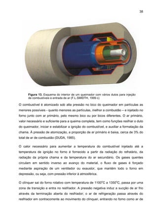 38

Figura 13. Esquema do interior de um queimador com vários dutos para injeção
de combustíveis e entrada de ar (F.L.SMIDTH, 1999 c)

O combustível é atomizado sob alta pressão no bico do queimador em partículas as
menores possíveis - quanto menores as partículas, melhor a combustão – e injetado no
forno junto com ar primário, pelo mesmo bico ou por bicos diferentes. O ar primário,
valor necessário e suficiente para a queima completa, tem como funções resfriar o duto
do queimador, iniciar e estabilizar a ignição do combustível, e auxiliar a formatação da
chama. À pressão de atomização, a proporção de ar primário é baixa, cerca de 3% do
total de ar de combustão (DUDA, 1985).
O calor necessário para aumentar a temperatura do combustível injetado até a
temperatura de ignição no forno é fornecido a partir da radiação do refratário, da
radiação da própria chama e da temperatura do ar secundário. Os gases quentes
circulam em sentido inverso ao avanço do material, o fluxo de gases é forçado
mediante aspiração de um ventilador ou exaustor, que mantém todo o forno em
depressão, ou seja, com pressão inferior à atmosférica.
O clínquer sai do forno rotativo com temperatura de 1100oC a 1350oC, passa por uma
zona de transição e entra no resfriador. A pressão negativa induz a sucção de ar frio
através da terminação aberta do resfriador; o ar de refrigeração passa através do
resfriador em contracorrente ao movimento do clínquer, entrando no forno como ar de

 