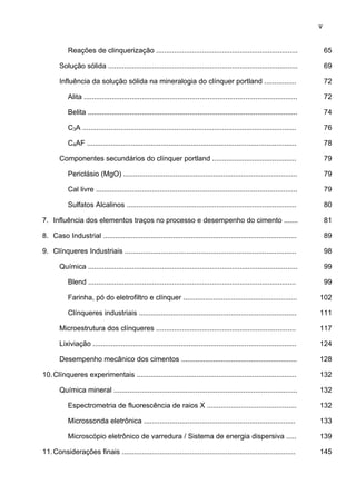 v
Reações de clinquerização .......................................................................

65

Solução sólida ...............................................................................................

69

Influência da solução sólida na mineralogia do clínquer portland ................

72

Alita ...........................................................................................................

72

Belita .........................................................................................................

74

C3A ...........................................................................................................

76

C4AF .........................................................................................................

78

Componentes secundários do clínquer portland ..........................................

79

Periclásio (MgO) .......................................................................................

79

Cal livre .....................................................................................................

79

Sulfatos Alcalinos .....................................................................................

80

7. Influência dos elementos traços no processo e desempenho do cimento .......

81

8. Caso Industrial .................................................................................................

89

9. Clínqueres Industriais ......................................................................................

98

Química .........................................................................................................

99

Blend ........................................................................................................

99

Farinha, pó do eletrofiltro e clínquer .........................................................

102

Clínqueres industriais ...............................................................................

111

Microestrutura dos clínqueres ......................................................................

117

Lixiviação ......................................................................................................

124

Desempenho mecânico dos cimentos ..........................................................

128

10. Clínqueres experimentais ................................................................................

132

Química mineral ............................................................................................

132

Espectrometria de fluorescência de raios X .............................................

132

Microssonda eletrônica ............................................................................

133

Microscópio eletrônico de varredura / Sistema de energia dispersiva .....

139

11. Considerações finais .......................................................................................

145

 
