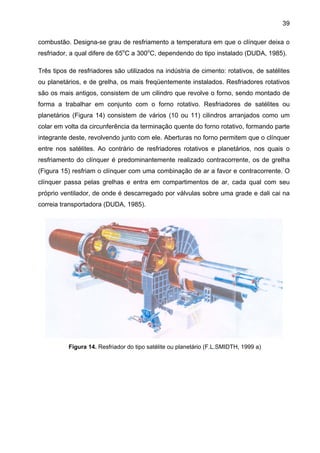 39
combustão. Designa-se grau de resfriamento a temperatura em que o clínquer deixa o
resfriador, a qual difere de 65oC a 300oC, dependendo do tipo instalado (DUDA, 1985).
Três tipos de resfriadores são utilizados na indústria de cimento: rotativos, de satélites
ou planetários, e de grelha, os mais freqüentemente instalados. Resfriadores rotativos
são os mais antigos, consistem de um cilindro que revolve o forno, sendo montado de
forma a trabalhar em conjunto com o forno rotativo. Resfriadores de satélites ou
planetários (Figura 14) consistem de vários (10 ou 11) cilindros arranjados como um
colar em volta da circunferência da terminação quente do forno rotativo, formando parte
integrante deste, revolvendo junto com ele. Aberturas no forno permitem que o clínquer
entre nos satélites. Ao contrário de resfriadores rotativos e planetários, nos quais o
resfriamento do clínquer é predominantemente realizado contracorrente, os de grelha
(Figura 15) resfriam o clínquer com uma combinação de ar a favor e contracorrente. O
clínquer passa pelas grelhas e entra em compartimentos de ar, cada qual com seu
próprio ventilador, de onde é descarregado por válvulas sobre uma grade e dali cai na
correia transportadora (DUDA, 1985).

Figura 14. Resfriador do tipo satélite ou planetário (F.L.SMIDTH, 1999 a)

 
