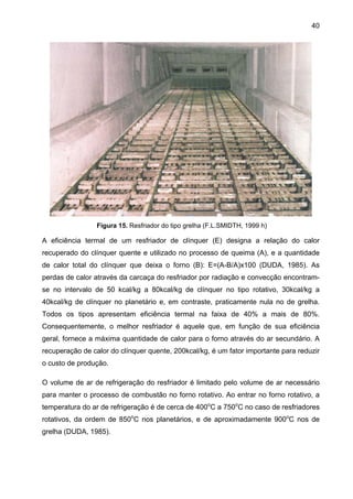 40

Figura 15. Resfriador do tipo grelha (F.L.SMIDTH, 1999 h)

A eficiência termal de um resfriador de clínquer (E) designa a relação do calor
recuperado do clínquer quente e utilizado no processo de queima (A), e a quantidade
de calor total do clínquer que deixa o forno (B): E=(A-B/A)x100 (DUDA, 1985). As
perdas de calor através da carcaça do resfriador por radiação e convecção encontramse no intervalo de 50 kcal/kg a 80kcal/kg de clínquer no tipo rotativo, 30kcal/kg a
40kcal/kg de clínquer no planetário e, em contraste, praticamente nula no de grelha.
Todos os tipos apresentam eficiência termal na faixa de 40% a mais de 80%.
Consequentemente, o melhor resfriador é aquele que, em função de sua eficiência
geral, fornece a máxima quantidade de calor para o forno através do ar secundário. A
recuperação de calor do clínquer quente, 200kcal/kg, é um fator importante para reduzir
o custo de produção.
O volume de ar de refrigeração do resfriador é limitado pelo volume de ar necessário
para manter o processo de combustão no forno rotativo. Ao entrar no forno rotativo, a
temperatura do ar de refrigeração é de cerca de 400oC a 750oC no caso de resfriadores
rotativos, da ordem de 850oC nos planetários, e de aproximadamente 900oC nos de
grelha (DUDA, 1985).

 
