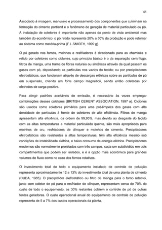 41
Associado à moagem, manuseio e processamento dos componentes que culminam na
formação do cimento portland é o fenômeno de geração de material particulado ou pó.
A instalação de coletores é importante não apenas do ponto de vista ambiental mas
também do econômico: o pó retido representa 20% a 30% da produção e pode retornar
ao sistema como matéria-prima (F.L.SMIDTH, 1999 g).
O pó gerado nos fornos, moinhos e resfriadores é direcionado para as chaminés e
retido por coletores como ciclones, cujo princípio básico é o da separação centrífuga;
filtros de manga, uma trama de fibras naturais ou sintéticas através da qual passam os
gases com pó, depositando as partículas nos vazios do tecido; ou por precipitadores
eletrostáticos, que funcionam através de descargas elétricas sobre as partículas de pó
em suspensão, criando um forte campo magnético, sendo então coletadas por
eletrodos de carga positiva.
Para atingir padrões aceitáveis de emissão, é necessário às vezes empregar
combinações desses coletores (BRITISH CEMENT ASSOCIATION, 1997 a). Ciclones
são usados como coletores primários para uma pré-limpeza dos gases com alta
densidade de partículas à frente de coletores de alta eficiência. Filtros de manga
apresentam alta eficiência, da ordem de 99,95%, mas devido ao desgaste do tecido
com as altas temperaturas e material particulado quente, são mais apropriados para
moinhos de cru, resfriadores de clínquer e moinhos de cimento. Precipitadores
eletrostáticos são resistentes a altas temperaturas, têm alta eficiência mesmo sob
condições de instabilidade elétrica, e baixo consumo de energia elétrica. Precipitadores
modernos são normalmente projetados com três campos, cada um subdividido em dois
compartimentos que podem ser isolados, e é a opção mais econômica para grandes
volumes de fluxo como no caso dos fornos rotativos.
O investimento total de todo o equipamento instalado de controle de poluição
representa aproximadamente 12 a 13% do investimento total de uma planta de cimento
(DUDA, 1985). O precipitador eletrostático ou filtro de manga para o forno rotativo,
junto com coletor de pó para o resfriador de clínquer, representam cerca de 70% do
custo de todo o equipamento, os 30% restantes cobrem o controle de pó de outras
fontes geradoras. O custo operacional anual do equipamento de controle de poluição
representa de 5 a 7% dos custos operacionais da planta.

 