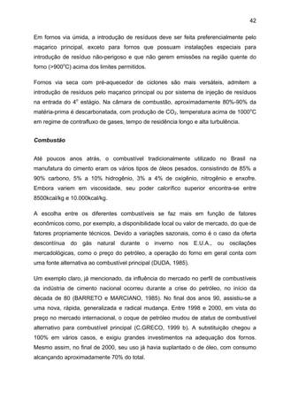 42
Em fornos via úmida, a introdução de resíduos deve ser feita preferencialmente pelo
maçarico principal, exceto para fornos que possuam instalações especiais para
introdução de resíduo não-perigoso e que não gerem emissões na região quente do
forno (>900oC) acima dos limites permitidos.
Fornos via seca com pré-aquecedor de ciclones são mais versáteis, admitem a
introdução de resíduos pelo maçarico principal ou por sistema de injeção de resíduos
na entrada do 4o estágio. Na câmara de combustão, aproximadamente 80%-90% da
matéria-prima é descarbonatada, com produção de CO2, temperatura acima de 1000oC
em regime de contrafluxo de gases, tempo de residência longo e alta turbulência.
Combustão
Até poucos anos atrás, o combustível tradicionalmente utilizado no Brasil na
manufatura do cimento eram os vários tipos de óleos pesados, consistindo de 85% a
90% carbono, 5% a 10% hidrogênio, 3% a 4% de oxigênio, nitrogênio e enxofre.
Embora variem em viscosidade, seu poder calorífico superior encontra-se entre
8500kcal/kg e 10.000kcal/kg.
A escolha entre os diferentes combustíveis se faz mais em função de fatores
econômicos como, por exemplo, a disponibilidade local ou valor de mercado, do que de
fatores propriamente técnicos. Devido a variações sazonais, como é o caso da oferta
descontínua do gás natural durante o inverno nos E.U.A., ou oscilações
mercadológicas, como o preço do petróleo, a operação do forno em geral conta com
uma fonte alternativa ao combustível principal (DUDA, 1985).
Um exemplo claro, já mencionado, da influência do mercado no perfil de combustíveis
da indústria de cimento nacional ocorreu durante a crise do petróleo, no início da
década de 80 (BARRETO e MARCIANO, 1985). No final dos anos 90, assistiu-se a
uma nova, rápida, generalizada e radical mudança. Entre 1998 e 2000, em vista do
preço no mercado internacional, o coque de petróleo mudou de status de combustível
alternativo para combustível principal (C.GRECO, 1999 b). A substituição chegou a
100% em vários casos, e exigiu grandes investimentos na adequação dos fornos.
Mesmo assim, no final de 2000, seu uso já havia suplantado o de óleo, com consumo
alcançando aproximadamente 70% do total.

 