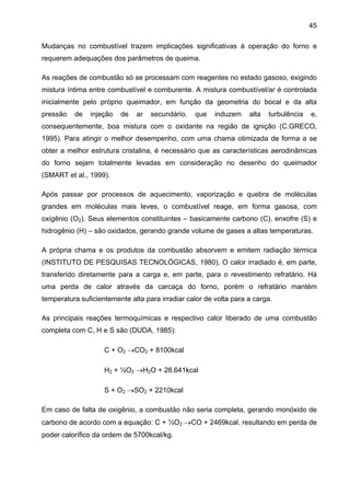 45
Mudanças no combustível trazem implicações significativas à operação do forno e
requerem adequações dos parâmetros de queima.
As reações de combustão só se processam com reagentes no estado gasoso, exigindo
mistura íntima entre combustível e comburente. A mistura combustível/ar é controlada
inicialmente pelo próprio queimador, em função da geometria do bocal e da alta
pressão

de

injeção

de

ar

secundário,

que

induzem

alta

turbulência

e,

consequentemente, boa mistura com o oxidante na região de ignição (C.GRECO,
1995). Para atingir o melhor desempenho, com uma chama otimizada de forma a se
obter a melhor estrutura cristalina, é necessário que as características aerodinâmicas
do forno sejam totalmente levadas em consideração no desenho do queimador
(SMART et al., 1999).
Após passar por processos de aquecimento, vaporização e quebra de moléculas
grandes em moléculas mais leves, o combustível reage, em forma gasosa, com
oxigênio (O2). Seus elementos constituintes – basicamente carbono (C), enxofre (S) e
hidrogênio (H) – são oxidados, gerando grande volume de gases a altas temperaturas.
A própria chama e os produtos da combustão absorvem e emitem radiação térmica
(INSTITUTO DE PESQUISAS TECNOLÓGICAS, 1980). O calor irradiado é, em parte,
transferido diretamente para a carga e, em parte, para o revestimento refratário. Há
uma perda de calor através da carcaça do forno, porém o refratário mantém
temperatura suficientemente alta para irradiar calor de volta para a carga.
As principais reações termoquímicas e respectivo calor liberado de uma combustão
completa com C, H e S são (DUDA, 1985):
C + O2 →CO2 + 8100kcal
H2 + ½O2 →H2O + 28.641kcal
S + O2 →SO2 + 2210kcal
Em caso de falta de oxigênio, a combustão não seria completa, gerando monóxido de
carbono de acordo com a equação: C + ½O2 →CO + 2469kcal, resultando em perda de
poder calorífico da ordem de 5700kcal/kg.

 