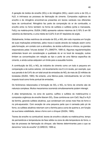 46
A geração de óxidos de enxofre (SOx) e de nitrogênio (NOx), assim como a de CO2 e
H2O, é intrínseca ao processo de fabricação de cimento. Compostos orgânicos de
enxofre e de nitrogênio encontram-se presentes em teores variáveis nos diferentes
tipos de combustível. Nitrogênio faz parte da composição do ar de combustão, e
enxofre entra no forno também na forma de sulfatos e sulfetos (pirita e marcassita,
FeS2) na matéria-prima. DUDA (1985) apresenta valores máximos de 0,16% S em 90
calcários da Alemanha, e uma média de 0,22% S em 67 depósitos de argila.
Globalmente, limites restritivos de emissão de SOx e NOx têm sido impostos em função
de suas implicações ambientais, pelos riscos à saúde através da inalação assim como
pela formação, em contato com a atmosfera, de ácidos sulfúricos e nítricos, os grandes
responsáveis pelas “chuvas ácidas” (F.L.SMIDTH, 1999 d). Algumas regulamentações
ambientais levam em consideração a qualidade do ar no local de recepção, outras
limitam as concentrações em relação ao tipo e porte de uma fábrica específica de
cimento, e ainda outras estipulam um limite para a exaustão horária.
A contribuição de SOx e NOx da indústria de cimento como um todo é pequena em
comparação a de outros setores. Um levantamento nos E.U.A revela, por exemplo, que
sua parcela é de 0,4% de um total anual de emissões de NOx de mais de 22 milhões de
toneladas (DUDA, 1985). No entanto, uma fábrica pode, individualmente, ter um forte
impacto local como fonte pontual de emissões.
Os fenômenos relacionados à formação de SOx e NOx no forno de cimento são de
natureza complexa. Muitos mecanismos ocorrendo simultaneamente podem interagir.
A altas temperaturas, na zona de queima, sulfitos e sulfatos da matéria-prima e
compostos orgânicos de enxofre liberam SO2. Esse combina-se com CaO, Na2O e K2O
da farinha, gerando sulfatos alcalinos, que condensam em zonas mais frias do forno e
no pré-aquecedor. Com exceção de uma pequena parte que é carreada pelo pó de
forno, os sulfatos alcalinos retornam com a farinha para a zona de queima e, em função
da sua baixa volatilidade, deixa o forno com o clínquer (DUDA, 1985).
Teores de enxofre no combustível, teores de enxofre e álcalis na matéria-prima, tempo
de permanência e temperaturas da fase sólida na zona de alta temperatura do forno, e
tipo de processo de fabricação do clínquer, são fatores determinantes para o que se
denomina “ciclo do enxofre” (C.GRECO, 1999 a).

 