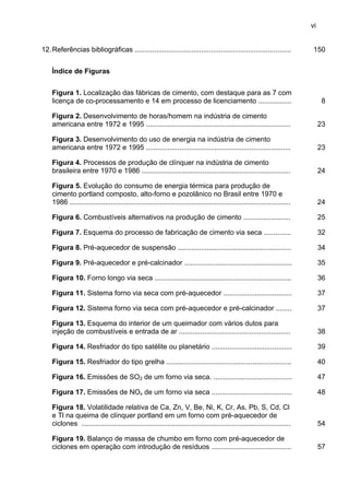 vi
12. Referências bibliográficas ................................................................................

150

Índice de Figuras
Figura 1. Localização das fábricas de cimento, com destaque para as 7 com
licença de co-processamento e 14 em processo de licenciamento .................

8

Figura 2. Desenvolvimento de horas/homem na indústria de cimento
americana entre 1972 e 1995 ..........................................................................

23

Figura 3. Desenvolvimento do uso de energia na indústria de cimento
americana entre 1972 e 1995 ..........................................................................

23

Figura 4. Processos de produção de clínquer na indústria de cimento
brasileira entre 1970 e 1986 ............................................................................

24

Figura 5. Evolução do consumo de energia térmica para produção de
cimento portland composto, alto-forno e pozolânico no Brasil entre 1970 e
1986 .................................................................................................................

24

Figura 6. Combustíveis alternativos na produção de cimento ........................

25

Figura 7. Esquema do processo de fabricação de cimento via seca ..............

32

Figura 8. Pré-aquecedor de suspensão ..........................................................

34

Figura 9. Pré-aquecedor e pré-calcinador .......................................................

35

Figura 10. Forno longo via seca ......................................................................

36

Figura 11. Sistema forno via seca com pré-aquecedor ...................................

37

Figura 12. Sistema forno via seca com pré-aquecedor e pré-calcinador ........

37

Figura 13. Esquema do interior de um queimador com vários dutos para
injeção de combustíveis e entrada de ar .........................................................

38

Figura 14. Resfriador do tipo satélite ou planetário .........................................

39

Figura 15. Resfriador do tipo grelha ................................................................

40

Figura 16. Emissões de SO2 de um forno via seca. ........................................

47

Figura 17. Emissões de NOx de um forno via seca .........................................

48

Figura 18. Volatilidade relativa de Ca, Zn, V, Be, Ni, K, Cr, As, Pb, S, Cd, Cl
e Tl na queima de clínquer portland em um forno com pré-aquecedor de
ciclones ...........................................................................................................

54

Figura 19. Balanço de massa de chumbo em forno com pré-aquecedor de
ciclones em operação com introdução de resíduos .........................................

57

 