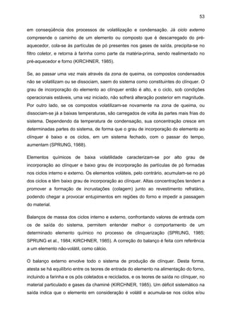 53
em conseqüência dos processos de volatilização e condensação. Já ciclo externo
compreende o caminho de um elemento ou composto que é descarregado do préaquecedor, cola-se às partículas de pó presentes nos gases de saída, precipita-se no
filtro coletor, e retorna à farinha como parte da matéria-prima, sendo realimentado no
pré-aquecedor e forno (KIRCHNER, 1985).
Se, ao passar uma vez mais através da zona de queima, os compostos condensados
não se volatilizam ou se dissociam, saem do sistema como constituintes do clínquer. O
grau de incorporação do elemento ao clínquer então é alto, e o ciclo, sob condições
operacionais estáveis, uma vez iniciado, não sofrerá alteração posterior em magnitude.
Por outro lado, se os compostos volatilizam-se novamente na zona de queima, ou
dissociam-se já a baixas temperaturas, são carregados de volta às partes mais frias do
sistema. Dependendo da temperatura de condensação, sua concentração cresce em
determinadas partes do sistema, de forma que o grau de incorporação do elemento ao
clínquer é baixo e os ciclos, em um sistema fechado, com o passar do tempo,
aumentam (SPRUNG, 1988).
Elementos químicos de baixa volatilidade caracterizam-se por alto grau de
incorporação ao clínquer e baixo grau de incorporação às partículas de pó formadas
nos ciclos interno e externo. Os elementos voláteis, pelo contrário, acumulam-se no pó
dos ciclos e têm baixo grau de incorporação ao clínquer. Altas concentrações tendem a
promover a formação de incrustações (colagem) junto ao revestimento refratário,
podendo chegar a provocar entupimentos em regiões do forno e impedir a passagem
do material.
Balanços de massa dos ciclos interno e externo, confrontando valores de entrada com
os de saída do sistema, permitem entender melhor o comportamento de um
determinado elemento químico no processo de clinquerização (SPRUNG, 1985;
SPRUNG et al., 1984; KIRCHNER, 1985). A correção do balanço é feita com referência
a um elemento não-volátil, como cálcio.
O balanço externo envolve todo o sistema de produção de clínquer. Desta forma,
atesta se há equilíbrio entre os teores de entrada do elemento na alimentação do forno,
incluindo a farinha e os pós coletados e reciclados, e os teores de saída no clínquer, no
material particulado e gases da chaminé (KIRCHNER, 1985). Um déficit sistemático na
saída indica que o elemento em consideração é volátil e acumula-se nos ciclos e/ou

 