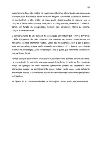 59
extremamente finos são retidos na nuvem do material de alimentação nos ciclones do
pré-aquecedor. Reciclados dentro do forno, reagem com outras substâncias contidas
no combustível, e são, então, na maior parte, descarregados do sistema com o
clínquer. A forma como cádmio é incorporado ao clínquer não é, no entanto, conhecida,
porém, em função da incorporação, nenhum ciclo apreciável, interno ou externo,
chegou a se desenvolver.
O comportamento de tálio também foi investigado por KIRCHNER (1987) e SPRUNG
(1985). Compostos de tálio presentes nos materiais de entrada convertem-se em
halogênios de tálio altamente voláteis. Esses são transportados com o gás a partes
mais frias do pré-aquecedor, onde se condensam sobre o pó do forno e partículas do
material de alimentação. Após condensação, tálio é quase que totalmente concentrado
nas partículas de pó.
Fornos com pré-aquecedores de ciclones funcionam como barreira efetiva para tálio.
Há um acúmulo do elemento nos processos cíclicos dentro do sistema. Em virtude do
tempo de operação do forno, medidas operacionais podem ser necessárias para
interromper parcial ou completamente esses ciclos. Neste caso, seria suficiente
interromper apenas o ciclo externo, através do descarte do pó coletado no precipitador
eletrostático.
As Figuras 21 e 22 mostram balanços de massa para cádmio e tálio, respectivamente.

 
