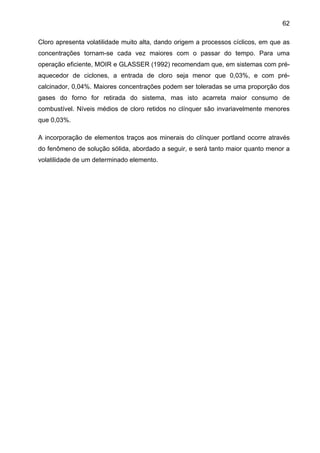 62
Cloro apresenta volatilidade muito alta, dando origem a processos cíclicos, em que as
concentrações tornam-se cada vez maiores com o passar do tempo. Para uma
operação eficiente, MOIR e GLASSER (1992) recomendam que, em sistemas com préaquecedor de ciclones, a entrada de cloro seja menor que 0,03%, e com précalcinador, 0,04%. Maiores concentrações podem ser toleradas se uma proporção dos
gases do forno for retirada do sistema, mas isto acarreta maior consumo de
combustível. Níveis médios de cloro retidos no clínquer são invariavelmente menores
que 0,03%.
A incorporação de elementos traços aos minerais do clínquer portland ocorre através
do fenômeno de solução sólida, abordado a seguir, e será tanto maior quanto menor a
volatilidade de um determinado elemento.

 