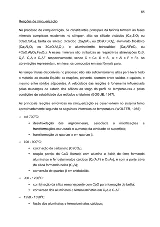 65
Reações de clinquerização
No processo de clinquerização, os constituintes principais da farinha formam as fases
minerais complexas existentes no clínquer, alita ou silicato tricálcico (Ca3SiO5 ou
3CaO.SiO2), belita ou silicato dicálcico (Ca2SiO4 ou 2CaO.SiO2), aluminato tricálcico
(Ca3Al2O6

ou

3CaO.Al2O3),

e

aluminoferrito

tetracálcico

(Ca2AlFeO5

ou

4CaO.Al2O3.Fe2O3). A esses minerais são atribuídas as respectivas abreviações C3S,
C2S, C3A e C4AF, respectivamente, sendo C = Ca, S = Si, A = Al e F = Fe. As
abreviações representam, em tese, os compostos em sua fórmula pura.
As temperaturas disponíveis no processo não são suficientemente altas para levar todo
o material ao estado líquido; as reações, portanto, ocorrem entre sólidos e líquidos, e
mesmo entre sólidos adjacentes. A velocidade das reações é fortemente influenciada
pelas mudanças de estado dos sólidos ao longo do perfil de temperaturas e pelas
condições de estabilidade dos retículos cristalinos (BOGUE, 1947).
As principais reações envolvidas na clinquerização se desenvolvem no sistema forno
aproximadamente segundo os seguintes intervalos de temperatura (WOLTER, 1985):
até 700oC:
desidroxilação

dos

argilominerais,

associada

a

modificações

e

transformações estruturais e aumento da atividade de superfície;
transformação de quartzo α em quartzo β.
700 - 900oC:
calcinação do carbonato (CaCO3);
reação parcial do CaO liberado com alumina e óxido de ferro formando
aluminatos e ferroaluminatos cálcicos (C2(A,F) e C12A7), e com a parte ativa
da sílica formando belita (C2S);
conversão de quartzo β em cristobalita.
900 - 1200oC:
combinação da sílica remanescente com CaO para formação de belita;
conversão dos aluminatos e ferroaluminatos em C3A e C4AF.
1250 - 1350oC:
fusão dos aluminatos e ferroaluminatos cálcicos;

 