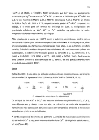 74
HAHN et al. (1969, in TAYLOR, 1998) concluíram que Ca2+ pode ser parcialmente
substituído por Mg2+ e que ambos Ca2+ e Si4+ podem ser substituídos por Al3+ e Fe3 em
C3S. O teor máximo de MgO é 2,0% a 1550oC, caindo para 1,5% a 1420oC. Os limites
de Al2O3 e Fe2O3 são 1,0% e 1,1%, respectivamente, porém Al3+ e Fe3+ competem por
espaço, e o limite para um diminui na presença do outro. A incorporação em
quantidade suficiente de Mg2+, Al3+ ou Fe3+ estabiliza os polimorfos de maior
temperatura durante o resfriamento do clínquer.
Alita cristaliza-se a cerca de 1450oC como o polimorfo romboédrico, porém com o
resfriamento inverte para formas de temperaturas mais baixas. Cristais pequenos, ricos
em substituições, são formados a temperaturas mais altas, e ao resfriarem, invertem
para M3. Cristais formados a temperaturas mais baixas são maiores e mais pobres em
substituições, e podem sofrer transição parcial ou completa a M1 ou, raramente, a T2
(MAKI e CHROMÝ, 1978; MAKI e KATO, 1982; MAKI e GOTO, 1982). Resfriamento
lento também favorece a transformação de M3 para M1 de alita particularmente pobre
em substituições (MAKI, 1986).
Belita
Belita (Ca2SiO4) é uma série de solução sólida do silicato dicálcico impuro, geralmente
denominada C2S. Apresenta cinco polimorfos (REGOURD e GUINIER, 1976):
1425ºC

α
(T)

↔

1160ºC

α’H
(O)

↔

630-680ºC

α’L
(O)

↔

<500ºC

β (M)

→

γ
(O)

780-860ºC
(T = trigonal, M = monoclínico, O = ortorrômbico)

Os arranjos de íons Ca2+ e SiO44- são bastante similares nos polimorfos α,α’H, α’L e β,
mas diferente em γ. Assim como em alita, os polimorfos de mais alta temperatura
normalmente não conseguem ser preservados em temperatura ambiente a menos que
estabilizados por íons em substituição.
A perda progressiva de simetria do polimorfo α, através de mudanças nas orientações
do tetraedro SiO44- e pequenos movimentos dos íons Ca2+, dá origem às estruturas α’H,
α’L e β (Figura 27).

 