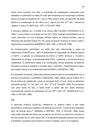 76
Assim como acontece com alita, a quantidade de substituições necessárias para
estabilizar os polimorfos de belita de mais alta temperatura em temperatura ambiente
diminui ao longo da seqüência de α para β. Pela mesma razão, os polimorfos de belita
diferem na coordenação do íon cálcio; em β, alguns dos íons Ca2+ têm 7 átomos de
oxigênio, e outros, 8 (JOST et al., 1977, in TAYLOR, 1998).
A estrutura cristalina de γ é similar à da olivina, (Mg, Fe)2(SiO4) (UCHIKAWA et al.,
1984). A cela unitária e os arranjos de íons Ca2+e SiO44- guardam similaridades com os
outros polimorfos, há uma orientação definida relativa ao material primário, mas as
diferenças são grandes (Figura 27). Por causa da grande mudança de volume, belita γ
fragmenta-se e pulveriza-se (BARBIER e HIDE, 1985, in TAYLOR, 1998).
As transformações polimórficas em belita têm sido relacionadas a taxas de
resfriamento (FUKUDA et al., 1997). À temperatura de sinterização do clínquer superior
a 1420ºC, α é gerado; se a temperatura for inferior a 1420ºC, forma-se α'. Durante o
resfriamento do clínquer, a aproximadamente 670ºC, o polimorfo α se transforma em β
metaestável. O resfriamento rápido e as substituições iônicas presentes na belita de
clínqueres industriais impedem a inversão para o polimorfo γ hidraulicamente inativo,
que poderia ocorrer a um resfriamento lento (KIHARA e UCHIKAWA, 1986).
Em clínqueres industriais, belita está presente predominante ou completamente com a
estrutura do polimorfo β (GUINIER e REGOURD, 1968). Belitas típicas contêm 4% a
6% de óxidos em substituição, sendo os principais Al2O3 e Fe2O3. Entre os elementos
encontram-se Mg2+, K+, Na+, Ba2+, Cr4+, Mn3+, P5+e S6+ (GHOSH, 1983). Em clínqueres
com altos teores de SO3, a belita tende a conter alto teor deste elemento;
provavelmente através de substituição em par 3Si4+↔2Al3++S6+ (BONAFOUS et al.,
1995, in TAYLOR, 1998).
C3A
O aluminato tricálcico (Ca3Al2O6) cristaliza-se no sistema cúbico e não exibe
polimorfismo. A estrutura cristalina é constituída de íons Ca2+ e anéis de seis tetraedros
AlO4, de fórmula Al6O1818- (MONDAL e JEFFERY, 1975, in TAYLOR, 1998). Esses
anéis estão plissados de forma que os átomos de alumínio se posicionam próximos a
seis dos cantos de um cubo (Figura 28). A coordenação daqueles próximos aos cantos
é octaédrica, enquanto a dos locados no centro é irregular, com 5 ou 6 oxigênios.

 