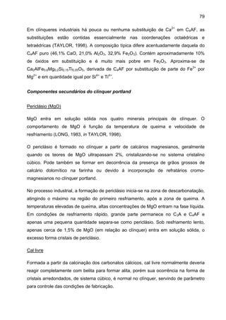 79
Em clínqueres industriais há pouca ou nenhuma substituição de Ca2+ em C4AF, as
substituições estão contidas essencialmente nas coordenações octaédricas e
tetraédricas (TAYLOR, 1998). A composição típica difere acentuadamente daquela do
C4AF puro (46,1% CaO, 21,0% Al2O3, 32,9% Fe2O3). Contém aproximadamente 10%
de óxidos em substituição e é muito mais pobre em Fe2O3. Aproxima-se de
Ca2AlFe0,6Mg0,2Si0,15Ti0,05O5, derivada de C4AF por substituição de parte do Fe3+ por
Mg2+ e em quantidade igual por Si4+ e Ti4+.
Componentes secundários do clínquer portland
Periclásio (MgO)
MgO entra em solução sólida nos quatro minerais principais de clínquer. O
comportamento de MgO é função da temperatura de queima e velocidade de
resfriamento (LONG, 1983, in TAYLOR, 1998).
O periclásio é formado no clínquer a partir de calcários magnesianos, geralmente
quando os teores de MgO ultrapassam 2%, cristalizando-se no sistema cristalino
cúbico. Pode também se formar em decorrência da presença de grãos grossos de
calcário dolomítico na farinha ou devido à incorporação de refratários cromomagnesianos no clínquer portland.
No processo industrial, a formação de periclásio inicia-se na zona de descarbonatação,
atingindo o máximo na região do primeiro resfriamento, após a zona de queima. A
temperaturas elevadas de queima, altas concentrações de MgO entram na fase líquida.
Em condições de resfriamento rápido, grande parte permanece no C3A e C4AF e
apenas uma pequena quantidade separa-se como periclásio. Sob resfriamento lento,
apenas cerca de 1,5% de MgO (em relação ao clínquer) entra em solução sólida, o
excesso forma cristais de periclásio.
Cal livre
Formada a partir da calcinação dos carbonatos cálcicos, cal livre normalmente deveria
reagir completamente com belita para formar alita, porém sua ocorrência na forma de
cristais arredondados, de sistema cúbico, é normal no clínquer, servindo de parâmetro
para controle das condições de fabricação.

 