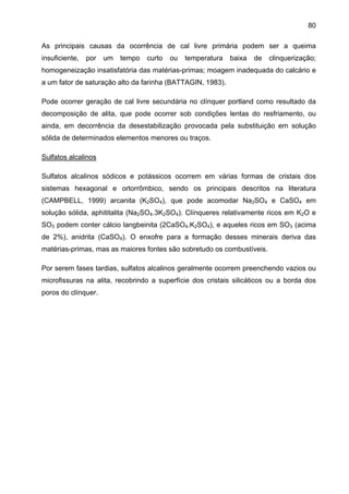 80
As principais causas da ocorrência de cal livre primária podem ser a queima
insuficiente,

por

um

tempo

curto

ou

temperatura

baixa

de

clinquerização;

homogeneização insatisfatória das matérias-primas; moagem inadequada do calcário e
a um fator de saturação alto da farinha (BATTAGIN, 1983).
Pode ocorrer geração de cal livre secundária no clínquer portland como resultado da
decomposição de alita, que pode ocorrer sob condições lentas do resfriamento, ou
ainda, em decorrência da desestabilização provocada pela substituição em solução
sólida de determinados elementos menores ou traços.
Sulfatos alcalinos
Sulfatos alcalinos sódicos e potássicos ocorrem em várias formas de cristais dos
sistemas hexagonal e ortorrômbico, sendo os principais descritos na literatura
(CAMPBELL, 1999) arcanita (K2SO4), que pode acomodar Na2SO4 e CaSO4 em
solução sólida, aphititalita (Na2SO4.3K2SO4). Clínqueres relativamente ricos em K2O e
SO3 podem conter cálcio langbeinita (2CaSO4.K2SO4), e aqueles ricos em SO3 (acima
de 2%), anidrita (CaSO4). O enxofre para a formação desses minerais deriva das
matérias-primas, mas as maiores fontes são sobretudo os combustíveis.
Por serem fases tardias, sulfatos alcalinos geralmente ocorrem preenchendo vazios ou
microfissuras na alita, recobrindo a superfície dos cristais silicáticos ou a borda dos
poros do clínquer.

 