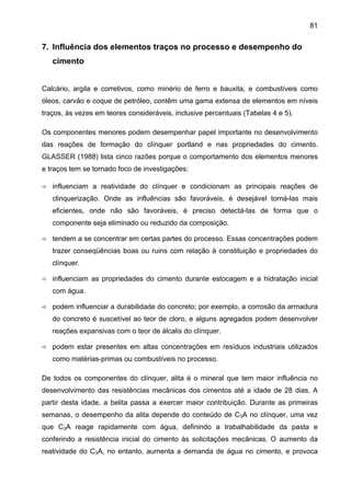 81

7. Influência dos elementos traços no processo e desempenho do
cimento
Calcário, argila e corretivos, como minério de ferro e bauxita, e combustíveis como
óleos, carvão e coque de petróleo, contêm uma gama extensa de elementos em níveis
traços, às vezes em teores consideráveis, inclusive percentuais (Tabelas 4 e 5).
Os componentes menores podem desempenhar papel importante no desenvolvimento
das reações de formação do clínquer portland e nas propriedades do cimento.
GLASSER (1988) lista cinco razões porque o comportamento dos elementos menores
e traços tem se tornado foco de investigações:
influenciam a reatividade do clínquer e condicionam as principais reações de
clinquerização. Onde as influências são favoráveis, é desejável torná-las mais
eficientes, onde não são favoráveis, é preciso detectá-las de forma que o
componente seja eliminado ou reduzido da composição.
tendem a se concentrar em certas partes do processo. Essas concentrações podem
trazer conseqüências boas ou ruins com relação à constituição e propriedades do
clínquer.
influenciam as propriedades do cimento durante estocagem e a hidratação inicial
com água.
podem influenciar a durabilidade do concreto; por exemplo, a corrosão da armadura
do concreto é suscetível ao teor de cloro, e alguns agregados podem desenvolver
reações expansivas com o teor de álcalis do clínquer.
podem estar presentes em altas concentrações em resíduos industriais utilizados
como matérias-primas ou combustíveis no processo.
De todos os componentes do clínquer, alita é o mineral que tem maior influência no
desenvolvimento das resistências mecânicas dos cimentos até a idade de 28 dias. A
partir desta idade, a belita passa a exercer maior contribuição. Durante as primeiras
semanas, o desempenho da alita depende do conteúdo de C3A no clínquer, uma vez
que C3A reage rapidamente com água, definindo a trabalhabilidade da pasta e
conferindo a resistência inicial do cimento às solicitações mecânicas. O aumento da
reatividade do C3A, no entanto, aumenta a demanda de água no cimento, e provoca

 