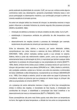 82
perda acelerada da plasticidade do concreto. C4AF, por sua vez, embora exista alguma
controvérsia sobre seu desempenho, apresenta propriedade hidráulica baixa e tem
pouca participação no desempenho mecânico; sua contribuição principal é conferir ao
cimento resistência à corrosão química.
Ao entrar em solução sólida nos minerais do clínquer, os elementos menores e traços
podem influenciar a atividade hidráulica do cimento segundo três processos principais
(MOIR e GLASSER, 1992):
introdução de defeitos ou tensões no retículo cristalino da alita, belita, C3A e C4AF;
estabilização à temperatura ambiente de polimorfos de alta temperatura mais
reativos;
desenvolvimento de reações durante o processo de hidratação (por exemplo,
recobrimento de partículas de cimento por sais básicos insolúveis).
Entre os elementos, tálio, cádmio e mercúrio, por serem altamente voláteis,
concentrando-se nos ciclos internos e externos do forno (SPRUNG et al. 1984;
KIRCHNER, 1985), sofrem restrições estritas quanto à sua entrada no sistema.
Selênio, telúrio e prata são relativamente voláteis, porém, como sua concentração é
extremamente baixa na alimentação do forno, é improvável que tenham qualquer efeito
significativo no processo de clinquerização ou nas propriedades do cimento (BHATTY,
1995). Berilo, embora forme óxidos pouco voláteis, os baixos teores em que ocorre no
clínquer não permitem medir seus efeitos (SPRUNG et al., 1984). Arsênio e antimônio,
sob condições oxidantes, oxidam-se e formam uma série de arsenatos e antimonatos
de baixa volatilidade a altas temperaturas, incorporando-se ao clínquer (WEISWEILER
et al., 1989). Com relação a estanho, pouco se sabe sobre seu papel no processo de
manufatura, embora se presuma que sua presença em teores traços no clínquer não
afete as propriedades do cimento (BHATTY, 1995).
Já a presença de outros elementos menores e traços no forno traz conseqüências
diretas à cinética das reações, à viscosidade da fase líquida, à cristalização dos
constituintes do clínquer, à estabilidade e composição das fases cristalinas e ao
desenvolvimento de macro e microestruturas (BUTT e TIMASHEV, 1974).
Essas conseqüências são tanto mais fortes quanto mais altas forem as temperaturas
no forno. Na região de baixa temperatura, a difusão de íons entre os componentes da

 