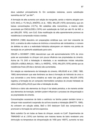 87
deve substituir principalmente Si. Em condições redutoras, ocorre substituição
isomórfica de Ca2+ por Mn2+.
A formação de alita aumenta com adição de manganês, sendo o máximo atingido com
0,5% MnO2 e 1% Mn2O3 (KNÖFEL et al., 1983). MILLER (1976) demonstrou que em
baixas concentrações (<0,7%), Mn estabiliza alita monoclínica, o mesmo efeito
encontrado por ENCULESEU (1974) com substituição de CaO por até 4% de NiO, e
por (MILLER, 1976), com CuO. Esta modificação da alita aparentemente promove as
resistências à compressão iniciais e tardias.
BOIKOVA (1986) descobriu em preparações sintéticas que, com teor crescente de
ZnO, a simetria da alita mudava de triclínica a monoclínica até romboédrica; o número
de defeitos na cela e a reatividade hidráulica alcançaram um máximo nos pontos de
transição de um polimorfo estabilizado para outro.
ODLER e SCHMIDT (1980) descobriram que até aproximadamente 0,5% de zinco
pode ser acomodado no clínquer com pouca influência nas propriedades do cimento.
Acima de 1% ZnO a hidratação é retardada, e as resistências iniciais reduzidas
(ODLER e ADBUL-MAULA, 1980 a, b; KNÖFEL, 1978). MILLER (1976) admite que as
resistências finais (28 dias e demais) são aumentadas.
Em relação ao retardamento da hidratação do cimento, ARLIGUIE et al. (1982, 1985,
1990) demonstraram que este fenômeno se deve à formação de hidróxido de zinco e
sua conversão a uma forma cristalina ao redor dos grãos anidros. MILLER (1976)
registrou a formação de um composto intermediário complexo de zincato hidratado de
cálcio (CaZn2(OH)6.2H2O) que inibe a hidratação de alita.
Estrôncio e bário são elementos do Grupo II da tabela periódica, e de maneira similar
aos elementos de transição, também podem influenciar o processo de clinquerização e
as propriedades do cimento.
Concentrações excessivas de bário e estrôncio na farinha podem também tornar o
clínquer mais suscetível à expansão da cal livre durante a hidratação (BHATTY, 1995).
Ao entrarem em solução sólida, BaO e SrO deslocam CaO dos componentes e
promovem a formação de cal livre expansiva.
Bário substitui Ca em todas as fases do clínquer, exceto no C4AF. Experimentos de
TIMASHEV et al. (1974) com farinhas com maiores teores de bário revelaram uma
diminuição na temperatura de clinquerização de 1450 para 1400oC, aumento na taxa

 