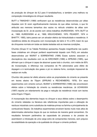 88
de produção de clínquer de 8,2 para 9 toneladas/hora, e também uma melhora na
composição mineralógica do clínquer resultante.
BUTT e TIMASHEV (1968) verificaram que as resistências desenvolvidas por alitas
dopadas com Sr eram significativamente menores do que alitas normais, o que foi
atribuído aos menores tamanhos dos vazios no retículo cristalino de alitas com
incorporação de Sr. Já de acordo com vários trabalhos (KURDOWSKI, 1974; BUTT et
al., 1968; KURDOWSKI et al., 1968; KRUVCHENKO, 1970; PEUKERT, 1974 in
BHATTY, 1995), bário parece ser um ativador efetivo da hidraulicidade e resistência. A
resistência obtida de clínqueres com incorporação de bário é 10 a 20% maior do que
de clínqueres normais em todas as idades testadas sob as mesmas condições.
Chumbo (Grupo IV na Tabela Periódica) apresentou fixação insignificante nas quatro
fases cristalinas em clínquer portland experimental dopado com PbCl2 em estudos
desenvolvidos por MURAT e SORRENTINO (1996) Esses autores associam a
discrepância dos resultados com os de KIRCHNER (1986) e SPRUNG (1985), que
afirmam que o clínquer é capaz de absorver quase todo o chumbo, com média de 85%
de incorporação, à diferença nos compostos de Pb adicionados para efeito de
dopagem e à recirculação dos gases e pó no sistema forno, condição impossível de
realizar em mufla.
Chumbo não parece ter efeito adverso sobre as propriedades do cimento se presente
em teores abaixo de 70ppm (SPRUNG e RECHENBERG, 1978). Em seus
experimentos com cimento comum, MURAT e SORRENTINO (1996) não encontraram
efeitos sobre a hidratação do cimento ou resistências mecânicas. Já UCHIKAWA
(1997) reporta um retardamento da pega e redução da resistência inicial com teores
entre 81ppm-174ppm.
A incorporação dos elementos traços no clínquer e seus efeitos sobre o desempenho
do cimento relatadas na literatura são referências importantes para a utilização de
resíduos industriais como substitutos de matérias-primas na farinha e principalmente de
combustíveis fósseis. Os trabalhos experimentais envolvem teores muito mais altos de
determinados elementos traços do que os resíduos de maneira geral concentram. Os
resultados fornecem parâmetros da capacidade do processo e do produto de
assimilarem a introdução de uma carga extra de componentes menores, sem prejuízo
da estabilidade da operação e da qualidade do clínquer e cimento portland.

 