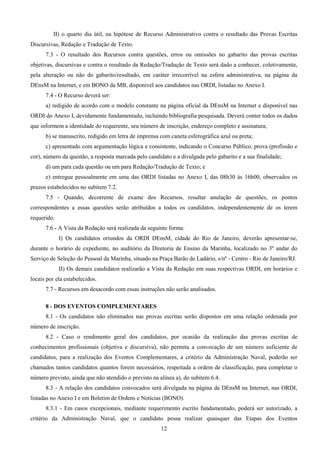 12
II) o quarto dia útil, na hipótese de Recurso Administrativo contra o resultado das Provas Escritas
Discursivas, Redação e Tradução de Texto.
7.3 - O resultado dos Recursos contra questões, erros ou omissões no gabarito das provas escritas
objetivas, discursivas e contra o resultado da Redação/Tradução de Texto será dado a conhecer, coletivamente,
pela alteração ou não do gabarito/resultado, em caráter irrecorrível na esfera administrativa, na página da
DEnsM na Internet, e em BONO da MB, disponível aos candidatos nas ORDI, listadas no Anexo I.
7.4 - O Recurso deverá ser:
a) redigido de acordo com o modelo constante na página oficial da DEnsM na Internet e disponível nas
ORDI do Anexo I, devidamente fundamentado, incluindo bibliografia pesquisada. Deverá conter todos os dados
que informem a identidade do requerente, seu número de inscrição, endereço completo e assinatura;
b) se manuscrito, redigido em letra de imprensa com caneta esferográfica azul ou preta;
c) apresentado com argumentação lógica e consistente, indicando o Concurso Público, prova (profissão e
cor), número da questão, a resposta marcada pelo candidato e a divulgada pelo gabarito e a sua finalidade;
d) um para cada questão ou um para Redação/Tradução de Texto; e
e) entregue pessoalmente em uma das ORDI listadas no Anexo I, das 08h30 às 16h00, observados os
prazos estabelecidos no subitem 7.2.
7.5 - Quando, decorrente de exame dos Recursos, resultar anulação de questões, os pontos
correspondentes a essas questões serão atribuídos a todos os candidatos, independentemente de os terem
requerido.
7.6 - A Vista da Redação será realizada da seguinte forma:
I) Os candidatos oriundos da ORDI DEnsM, cidade do Rio de Janeiro, deverão apresentar-se,
durante o horário de expediente, no auditório da Diretoria de Ensino da Marinha, localizado no 3º andar do
Serviço de Seleção do Pessoal da Marinha, situado na Praça Barão de Ladário, s/nº - Centro - Rio de Janeiro/RJ.
II) Os demais candidatos realizarão a Vista da Redação em suas respectivas ORDI, em horários e
locais por ela estabelecidos.
7.7 - Recursos em desacordo com essas instruções não serão analisados.
8 - DOS EVENTOS COMPLEMENTARES
8.1 - Os candidatos não eliminados nas provas escritas serão dispostos em uma relação ordenada por
número de inscrição.
8.2 - Caso o rendimento geral dos candidatos, por ocasião da realização das provas escritas de
conhecimentos profissionais (objetiva e discursiva), não permita a convocação de um número suficiente de
candidatos, para a realização dos Eventos Complementares, a critério da Administração Naval, poderão ser
chamados tantos candidatos quantos forem necessários, respeitada a ordem de classificação, para completar o
número previsto, ainda que não atendido o previsto na alínea a), do subitem 6.4.
8.3 - A relação dos candidatos convocados será divulgada na página da DEnsM na Internet, nas ORDI,
listadas no Anexo I e em Boletim de Ordens e Notícias (BONO).
8.3.1 - Em casos excepcionais, mediante requerimento escrito fundamentado, poderá ser autorizado, a
critério da Administração Naval, que o candidato possa realizar quaisquer das Etapas dos Eventos
 
