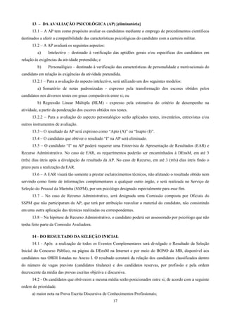 17
13 – DA AVALIAÇÃO PSICOLÓGICA (AP) [eliminatória]
13.1 – A AP tem como propósito avaliar os candidatos mediante o emprego de procedimentos científicos
destinados a aferir a compatibilidade das características psicológicas do candidato com a carreira militar.
13.2 – A AP avaliará os seguintes aspectos:
a) Intelectivo – destinado à verificação das aptidões gerais e/ou específicas dos candidatos em
relação às exigências da atividade pretendida; e
b) Personalógico – destinado à verificação das características de personalidade e motivacionais do
candidato em relação às exigências da atividade pretendida.
13.2.1 – Para a avaliação do aspecto intelectivo, será utilizado um dos seguintes modelos:
a) Somatório de notas padronizadas - expresso pela transformação dos escores obtidos pelos
candidatos nos diversos testes em graus comparáveis entre si; ou
b) Regressão Linear Múltipla (RLM) - expresso pela estimativa do critério de desempenho na
atividade, a partir da ponderação dos escores obtidos nos testes.
13.2.2 – Para a avaliação do aspecto personalógico serão aplicados testes, inventários, entrevistas e/ou
outros instrumentos de avaliação.
13.3 – O resultado da AP será expresso como “Apto (A)” ou “Inapto (I)”.
13.4 – O candidato que obtiver o resultado “I” na AP será eliminado.
13.5 – O candidato “I” na AP poderá requerer uma Entrevista de Apresentação de Resultados (EAR) e
Recurso Administrativo. No caso de EAR, os requerimentos poderão ser encaminhados à DEnsM, em até 3
(três) dias úteis após a divulgação do resultado da AP. No caso de Recurso, em até 3 (três) dias úteis findo o
prazo para a realização da EAR.
13.6 – A EAR visará tão somente a prestar esclarecimentos técnicos, não afetando o resultado obtido nem
servindo como fonte de informações complementares a qualquer outro órgão, e será realizada no Serviço de
Seleção do Pessoal da Marinha (SSPM), por um psicólogo designado especialmente para esse fim.
13.7 – No caso de Recurso Administrativo, será designada uma Comissão composta por Oficiais do
SSPM que não participaram da AP, que terá por atribuição reavaliar o material do candidato, não consistindo
em uma outra aplicação das técnicas realizadas ou correspondentes.
13.8 – Na hipótese de Recurso Administrativo, o candidato poderá ser assessorado por psicólogo que não
tenha feito parte da Comissão Avaliadora.
14 - DO RESULTADO DA SELEÇÃO INICIAL
14.1 - Após a realização de todos os Eventos Complementares será divulgado o Resultado da Seleção
Inicial do Concurso Público, na página da DEnsM na Internet e por meio do BONO da MB, disponível aos
candidatos nas ORDI listadas no Anexo I. O resultado constará da relação dos candidatos classificados dentro
do número de vagas previsto (candidatos titulares) e dos candidatos reservas, por profissão e pela ordem
decrescente da média das provas escritas objetiva e discursiva.
14.2 - Os candidatos que obtiverem a mesma média serão posicionados entre si, de acordo com a seguinte
ordem de prioridade:
a) maior nota na Prova Escrita Discursiva de Conhecimentos Profissionais;
 