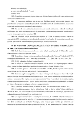 18
b) maior nota na Redação;
c) maior nota na Tradução de Texto; e
d) maior idade.
14.3 - O candidato aprovado em todas as etapas, mas não classificado no número de vagas existentes, será
considerado candidato reserva.
14.4 - A listagem de candidatos reservas tem por finalidade permitir a convocação imediata para
preenchimento de vagas não completadas em razão de eventual desistência de candidatos titulares, desde que tal
convocação se dê dentro da vigência do Concurso Público.
14.5 - Em caso de convocação de candidato reserva será adotada estritamente a ordem de classificação
discriminada pela ordem decrescente da nota da prova escrita conhecimentos profissionais, considerando os
critérios de desempate previstos no subitem 12.2.
14.6 - Os candidatos reservas deverão acessar a página da DEnsM na Internet, durante o Período de
Adaptação do CFO, especificado no Calendário de Eventos do Anexo II, a fim de tomar conhecimento de uma
possível convocação de candidatos reservas para substituição de candidatos titulares.
15 - DO PERÍODO DE ADAPTAÇÃO (PA), (eliminatório) E DO CURSO DE FORMAÇÃO DE
OFICIAIS (CFO) (eliminatório e classificatório)
15.1 - Serão chamados para apresentação para o início do Período de Adaptação do CFO, na data prevista
no Calendário de Eventos, os candidatos titulares.
15.2 - Os candidatos titulares serão apresentados ao Centro de Instrução Almirante Wandenkolk (CIAW),
no endereço: Ilha das Enxadas - s/nº - Centro - Rio de Janeiro/RJ - CEP.: 20.091-000 - Tel.: (21) 2104-6768.
15.3 - O CFO terá caráter eliminatório e classificatório.
15.4 - O Período de Adaptação, como parte integrante do CFO, destina-se a adaptar e preparar os futuros
alunos para as atividades acadêmicas e administrativas a serem desenvolvidas durante o Curso.
15.5 - O candidato aprovado e classificado realizará o CFO no CIAW, ficando sujeito às normas vigentes
para realização do CFO, baixadas pelo Diretor de Ensino da Marinha.
15.6 - As normas reguladoras específicas para o Curso estão sujeitas às alterações no decorrer do período
escolar, conforme as necessidades da Administração Naval. Essas normas estabelecerão o rendimento escolar
mínimo e demais condições exigidas para aprovação no referido Curso. Na ocorrência de atos de indisciplina,
comportamento incompatível com a carreira militar, insuficiência acadêmica ou descumprimento das normas
previstas, o aluno poderá ser desligado do Curso, a qualquer momento.
15.7 - O candidato, militar de carreira da Marinha do Brasil, será movimentado pela DPMM/CPesFN.
15.8 - O candidato prestando o Serviço Militar Inicial (SMI) ou Serviço Militar Voluntário (SMV) na
Marinha do Brasil, será licenciado pelo respectivo Distrito Naval antes da data de concentração, apresentando-se
ao Estabelecimento de Ensino da MB na condição de civil.
15.9 - As despesas com transporte e hospedagem de candidato, da sua ORDI, cidade de realização das
provas, até a apresentação na OM onde fará o CFO, para o Período de Adaptação, Verificação de Documentos -
Fase final e realização da Avaliação Psicológica, serão custeadas pela Marinha, por intermédio das
Organizações Responsáveis pela Supervisão Regional (ORSR), ou seja, dos Comandos de Distritos Navais. O
 