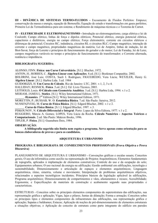 23
III - DINÂMICA DE SISTEMAS TERMO-FLUIDOS - Escoamento de Fluidos Perfeitos: Empuxo;
conservação da massa e energia, equação de Bernouille; Equação de estado e transformações em gases perfeitos;
Primeira Lei da Termodinâmica para um sistema; e Rendimento de máquinas técnicas e o Teorema de Carnot.
IV - ELETRICIDADE E ELETROMAGNETISMO - Introdução ao eletromagnetismo, carga elétrica e lei de
Coulomb; Campo elétrico, linhas de força e dipolos elétricos; Potencial elétrico, energia potencial elétrica,
capacitores e dielétricos, energia no campo elétrico; Força eletromotriz, corrente em circuitos elétricos e
diferenças de potencial; Circuitos RC, indutância, circuitos RL e circuitos RLC; Campo magnético, interação de
corrente e campo magnético, propriedades magnéticas da matéria; Lei de Ampère, linhas de indução, lei de
Biot-Savat, força de Lorentz e princípios de funcionamento do gerador e do motor; Lei de Faraday, lei de Lenz,
campos magnéticos variáveis no tempo e princípios de funcionamento do transformador; e Corrente alternada,
reatância e impedância.
BIBLIOGRAFIA SUGERIDA:
ALONSO; FINN. Física: um Curso Universitário. [S.l.]: Blucher, 1972.
ANTON, H.; RORRES, C. Álgebra Linear com Aplicações. 8.ed. [S.l.]: Bookman Companhia. 2002.
BOLDRINI, José Luis; COSTA, Sueli I. Rodrigues; FIGUEIREDO, Vera Lúcia; WETZLER, Henry G.
Álgebra Linear. [S.l.]: Harbra Ltda. 3.ed. 1984
GUIDORIZZI, H. Um Curso de Cálculo. Rio de Janeiro: LTC, 2001. v.1, 2, 3 e 4.
HALLIDAY; RESNICK. Física. 5.ed. [S.l.]: Ed. Livro Técnico, 2003.
LEITHOLD, Louis. O Cálculo com Geometria Analítica. 3.ed. [S.l.]: Harbra Ltda, 1994. v.1 e 2.
MERIAM, JAMES L. Statics. [S.l.]: Wiley International Edition, 1971.
______. Dynamics. 2nd
Edition [S.l.]: Wiley International Edition, 1971.
MORETTIN, P.; BUSSAB, W. O. Estatística Básica. 7.ed. São Paulo: Saraiva, 2012.
NUSSENZVEIG, M. Curso de Física Básica. [S.l.]: Edgard Blucher, 2002. v.1 e 2.
______. Curso de Física Básica. [S.1.]: Edgard Blucher, 1997. v.3.
PISKOUNOV, N. Cálculo Diferencial e Integral. Porto: Lopes da Silva Editora, 1977. v.1 e 2.
RUGGIERO, Márcia A. Gomes; LOPES, Vera Lúcia da Rocha. Cálculo Numérico - Aspectos Teóricos e
Computacionais. 2.ed. São Paulo: Makron Books, 1996.
TIPLER, P. Física. [S.l.]: Guanabara Dois, 1984.
OBSERVAÇÃO:
A bibliografia sugerida não limita nem esgota o programa. Serve apenas como orientação para as
bancas elaboradoras de provas e para os candidatos.
ARQUITETURA E URBANISMO
PROGRAMA E BIBLIOGRAFIA DE CONHECIMENTOS PROFISSIONAIS (Prova Objetiva e Prova
Discursiva)
PLANEJAMENTO DE ARQUITETURA E URBANISMO - Convenções gráficas e escalas usuais; Conceitos
gerais; O uso da informática como auxílio na representação de Projetos Arquitetônicos; Elementos fundamentais
de topografia, aplicados à implantação de elementos construtivos; Controle do uso e da ocupação do solo;
Equipamentos urbanos; O uso racional da energia na edificação; Gestão ambiental em edificações, tecnologia e
sustentabilidade; Dimensionamento e articulação de espaços e elementos arquitetônicos; Linguagem
arquitetônica, ritmo, simetria, volume e movimento; Interpretação de problemas arquitetônicos objetivos,
relacionados a aspectos tecnológicos incidentes; Princípios básicos da legislação aplicável às edificações,
Programa arquitetônico; Dimensionamento de compartimentos e vãos, afastamentos e recuos; Acessibilidade;
Ergonomia; e Especificações de materiais de construção e acabamento segundo suas propriedades e
características.
ESTRUTURAS - Conceitos sobre os principais elementos componentes da superestrutura das edificações, sua
representação gráfica e aplicação; Vigas, lajes e pilares; Juntas de dilatação; Forma e armação; Conceitos sobre
os principais tipos e elementos componentes da infraestrutura das edificações, sua representação gráfica e
aplicação; Sapatas e baldrames; Estacas; Aplicação de noções de pré-dimensionamento de elementos estruturais
a situações objetivas; e Aplicação do conceito de estrutura como parte integrante do edifício em paredes
 