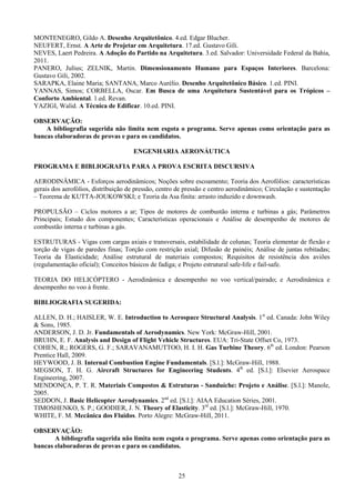 25
MONTENEGRO, Gildo A. Desenho Arquitetônico. 4.ed. Edgar Blucher.
NEUFERT, Ernst. A Arte de Projetar em Arquitetura. 17.ed. Gustavo Gili.
NEVES, Laert Pedreira. A Adoção do Partido na Arquitetura. 3.ed. Salvador: Universidade Federal da Bahia,
2011.
PANERO, Julius; ZELNIK, Martin. Dimensionamento Humano para Espaços Interiores. Barcelona:
Gustavo Gili, 2002.
SARAPKA, Elaine Maria; SANTANA, Marco Aurélio. Desenho Arquitetônico Básico. 1.ed. PINI.
YANNAS, Simos; CORBELLA, Oscar. Em Busca de uma Arquitetura Sustentável para os Trópicos –
Conforto Ambiental. 1.ed. Revan.
YAZIGI, Walid. A Técnica de Edificar. 10.ed. PINI.
OBSERVAÇÃO:
A bibliografia sugerida não limita nem esgota o programa. Serve apenas como orientação para as
bancas elaboradoras de provas e para os candidatos.
ENGENHARIA AERONÁUTICA
PROGRAMA E BIBLIOGRAFIA PARA A PROVA ESCRITA DISCURSIVA
AERODINÂMICA - Esforços aerodinâmicos; Noções sobre escoamento; Teoria dos Aerofólios: características
gerais dos aerofólios, distribuição de pressão, centro de pressão e centro aerodinâmico; Circulação e sustentação
– Teorema de KUTTA-JOUKOWSKI; e Teoria da Asa finita: arrasto induzido e downwash.
PROPULSÃO – Ciclos motores a ar; Tipos de motores de combustão interna e turbinas a gás; Parâmetros
Principais; Estudo dos componentes; Características operacionais e Análise de desempenho de motores de
combustão interna e turbinas a gás.
ESTRUTURAS - Vigas com cargas axiais e transversais, estabilidade de colunas; Teoria elementar de flexão e
torção de vigas de paredes finas; Torção com restrição axial; Difusão de painéis; Análise de juntas rebitadas;
Teoria da Elasticidade; Análise estrutural de materiais compostos; Requisitos de resistência dos aviões
(regulamentação oficial); Conceitos básicos de fadiga; e Projeto estrutural safe-life e fail-safe.
TEORIA DO HELICÓPTERO - Aerodinâmica e desempenho no voo vertical/pairado; e Aerodinâmica e
desempenho no voo à frente.
BIBLIOGRAFIA SUGERIDA:
ALLEN, D. H.; HAISLER, W. E. Introduction to Aerospace Structural Analysis. 1st
ed. Canada: John Wiley
& Sons, 1985.
ANDERSON, J. D. Jr. Fundamentals of Aerodynamics. New York: McGraw-Hill, 2001.
BRUHN, E. F. Analysis and Design of Flight Vehicle Structures. EUA: Tri-State Offset Co, 1973.
COHEN, R.; ROGERS, G. F.; SARAVANAMUTTOO, H. I. H. Gas Turbine Theory. 6th
ed. London: Pearson
Prentice Hall, 2009.
HEYWOOD, J. B. Internal Combustion Engine Fundamentals. [S.l.]: McGraw-Hill, 1988.
MEGSON, T. H. G. Aircraft Structures for Engineering Students. 4th
ed. [S.l.]: Elsevier Aerospace
Engineering, 2007.
MENDONÇA, P. T. R. Materiais Compostos & Estruturas - Sanduíche: Projeto e Análise. [S.l.]: Manole,
2005.
SEDDON, J. Basic Helicopter Aerodynamics. 2nd
ed. [S.l.]: AIAA Education Séries, 2001.
TIMOSHENKO, S. P.; GOODIER, J. N. Theory of Elasticity. 3rd
ed. [S.l.]: McGraw-Hill, 1970.
WHITE, F. M. Mecânica dos Fluidos. Porto Alegre: McGraw-Hill, 2011.
OBSERVAÇÃO:
A bibliografia sugerida não limita nem esgota o programa. Serve apenas como orientação para as
bancas elaboradoras de provas e para os candidatos.
 