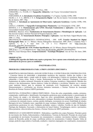 27
BOMFORD, G. Geodesy. [S.l.]: Clorandon Press, 1980.
COMASTRI, J. A.; TULER, J. C. Topografia: Altimetria. 3.ed. Viçosa: Universidade Federal de
Viçosa, 2005.
FERNANDES, R. A. Introdução à Geodésica Geométrica. 1ª e 2ª partes. Curitiba: UFPR, 1999.
FILHO, L. C. T. C.; BRITO, J. N. S. Fotogrametria Digital. 1.ed. Rio de Janeiro: Universidade Estadual do
Rio de Janeiro, 2007. 196p.
GEMAEL, C. Introdução ao Ajustamento de Observações: Aplicações Geodésicas. Curitiba: UFPR, 1994.
319p.
LOCH, C.; CORDINI, J. Topografia Contemporânea: Planimetria. 3.ed. Florianópolis: UFSC, 2007.
MONICO, J. F. G. Posicionamento pelo GNSS: Descrição Fundamentos e Aplicações. 2.ed. São Paulo:
Universidade Estadual Paulista, 2008.
MOREIRA, Maurício Alves. Fundamentos do Sensoriamento Remoto e Metodologias de Aplicação. 1.ed.
São José dos Campos: Instituto Nacional de Pesquisa Espaciais, 2001.
NOVO, E. M. L. M. Sensoriamento Remoto: Princípios e Aplicações. 3.ed. São Paulo: Edgard Blucher Ltda,
2008. v.1. 363p.
ORGANIZAÇÃO HIDROGRÁFICA INTERNACIONAL – OHI. S-57: Transfer Standard for Digital
Hydrographic Data. ed. 3.1. Mônaco: Bureau Hidrográfico Internacional, 2000. (Parte 2 completa; Parte 3
capítulos 1, 4 e 6 mais itens 2.6, 2.8 e 3.3.) Disponível em: <http://www.iho-
ohi.net/iho_pubs/IHO_Download.htm>.
______. S-57Appendix B.1: ENC Product Specification. ed. 2.0. Mônaco: Bureau Hidrográfico Internacional,
2000. (Cap 1, 2, 3, e 4.) Disponível em: <http://www.iho-ohi.net/iho_pubs/IHO_Download.htm>.
ROCHA, Cézar Henrique Barra. Geoprocessamento - Tecnologia Disciplinar. Juiz de Fora: Do Autor, 2000.
220p.
OBSERVAÇÃO:
A bibliografia sugerida não limita nem esgota o programa. Serve apenas como orientação para as bancas
elaboradoras de provas e para os candidatos.
ENGENHARIA CIVIL
PROGRAMA E BIBLIOGRAFIA PARA A PROVA ESCRITA DISCURSIVA
RESISTÊNCIA DOS MATERIAIS, ANÁLISE ESTRUTURAL E ESTRUTURAS DE CONSTRUÇÃO CIVIL
- Conceitos básicos de elasticidade e propriedades mecânicas dos materiais; Análise das tensões e das
deformações (estado duplo e estado triplo de tensão e de deformação); Critérios de resistência; Barras retas
submetidas a forças axiais, flexão e torção; Deslocamentos na flexão (elástica); Flambagem; Conceitos
fundamentais da análise estrutural; Elementos de estática; Estruturas isostáticas e hiperestáticas; Métodos dos
esforços e dos deslocamentos; Apoios elásticos; Linhas de influência e envoltórias; Madeira, aço e concreto
como materiais básicos para as estruturas da construção civil; Fundamentos do concreto armado;
Dimensionamento e verificações nos diversos elementos estruturais; e Normas Técnicas da Associação
Brasileira de Normas Técnicas (ABNT) pertinentes.
GEOTECNIA, FUNDAÇÕES E OBRAS PORTUÁRIAS - Física dos solos: propriedades, estados, estruturas,
compactação, estabilização e identificação; Investigações geotécnicas para reconhecimento e caracterização do
solo; Ensaios de campo e de laboratório; Água nos solos: permeabilidade, percolação d’água e ruptura
hidráulica; Tensões atuantes nos solos, adensamento e recalques; Resistência ao cisalhamento; Empuxos de terra
e estruturas de contenção (muros, cortinas, paredes diafragma, escoramento de cavas); Estabilidade de taludes;
Barragens de terra; Fundações rasas: capacidade de carga, recalques, baldrames, sapatas e radier; Melhoria das
características geotécnicas do solo; Fundações profundas: estacas e tubulões; Escolha do tipo de fundação;
Patologia das fundações; Escavação e rebaixamento do lençol freático; Terraplanagem, aterros e pavimentos;
Obras portuárias: obras de defesa dos litorais; e Normas Técnicas da ABNT pertinentes.
HIDRÁULICA E SANEAMENTO BÁSICO - Hidrostática e equilíbrio dos corpos flutuantes; Princípios gerais
do movimento dos fluidos, hidrocinemática e hidrodinâmica; Teorema de Bernoulli; Princípio da conservação
da quantidade de movimento; Escoamento nos encanamentos e condutos: movimentos laminar e turbulento,
número de Reynolds, perdas de carga e problemas práticos de encanamentos; Condutos forçados: linhas de
energia, perda de carga unitária e localizada, condições e materiais empregados nas canalizações, encanamentos
 