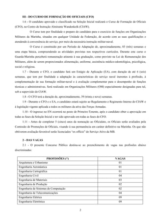 2
III - DO CURSO DE FORMAÇÃO DE OFICIAIS (CFO)
1.6 - O candidato aprovado e classificado na Seleção Inicial realizará o Curso de Formação de Oficiais
(CFO), no Centro de Instrução Almirante Wandenkolk (CIAW).
O Curso tem por finalidade o preparo do candidato para o exercício de funções em Organizações
Militares da Marinha, situadas em qualquer Unidade da Federação, de acordo com as suas qualificações e
atendendo à conveniência do serviço, por meio da necessária instrução militar-naval.
O Curso é constituído por um Período de Adaptação de, aproximadamente, 03 (três) semanas e
uma etapa básica, compreendendo as atividades previstas nos respectivos currículos. Durante este curso o
Guarda-Marinha perceberá remuneração atinente à sua graduação, como previsto na Lei de Remuneração dos
Militares, além de serem proporcionados alimentação, uniforme, assistência médico-odontológica, psicológica,
social e religiosa.
1.7 - Durante o CFO, o candidato fará um Estágio de Aplicação (EA), com duração de até 6 (seis)
semanas, que tem por finalidade a adaptação às características do serviço naval inerentes à profissão, à
complementação de sua formação militar-naval e à avaliação complementar para o desempenho de funções
técnicas e administrativas. Será realizado em Organizações Militares (OM) especialmente designadas para tal,
sob a supervisão do CIAW.
1.8 - O CFO terá a duração de, aproximadamente, 39 (trinta e nove) semanas.
1.9 - Durante o CFO e o EA, o candidato estará sujeito ao Regulamento e Regimento Interno do CIAW e
à legislação vigente aplicada a todos os militares da ativa das Forças Armadas.
1.10 - O ingresso no EN ocorrerá no posto de Primeiro-Tenente, após o candidato obter a aprovação em
todas as fases da Seleção Inicial e ter sido aprovado em todas as fases do CFO.
1.11 - Antes de completar 5 (cinco) anos da nomeação ao Oficialato, os Oficiais serão avaliados pela
Comissão de Promoções de Oficiais, visando à sua permanência em caráter definitivo na Marinha. Os que não
obtiverem avaliação favorável serão licenciados “ex offício” do Serviço Ativo da MB.
2 - DAS VAGAS
2.1 - O presente Concurso Público destina-se ao preenchimento de vagas nas profissões abaixo
discriminadas:
PROFISSÕES (*) VAGAS
Arquitetura e Urbanismo 01
Engenharia Aeronáutica 01
Engenharia Cartográfica 01
Engenharia Civil 04
Engenharia de Materiais 03
Engenharia de Produção 02
Engenharia de Sistemas de Computação 02
Engenharia de Telecomunicações 04
Engenharia Elétrica 09
Engenharia Eletrônica 09
 