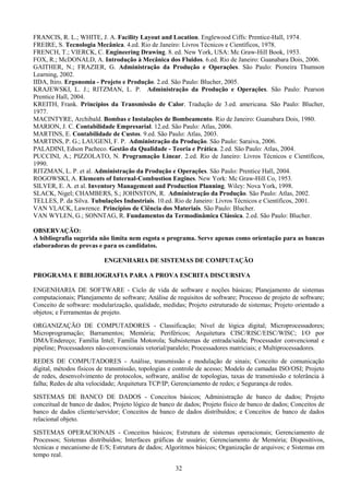 32
FRANCIS, R. L.; WHITE, J. A. Facility Layout and Location. Englewood Ciffs: Prentice-Hall, 1974.
FREIRE, S. Tecnologia Mecânica. 4.ed. Rio de Janeiro: Livros Técnicos e Científicos, 1978.
FRENCH, T.; VIERCK, C. Engineering Drawing. 8. ed. New York, USA: Mc Graw-Hill Book, 1953.
FOX, R.; McDONALD, A. Introdução à Mecânica dos Fluidos. 6.ed. Rio de Janeiro: Guanabara Dois, 2006.
GAITHER, N.; FRAZIER, G. Administração da Produção e Operações. São Paulo: Pioneira Thumson
Learning, 2002.
IIDA, Itiro. Ergonomia - Projeto e Produção. 2.ed. São Paulo: Blucher, 2005.
KRAJEWSKI, L. J.; RITZMAN, L. P. Administração da Produção e Operações. São Paulo: Pearson
Prentice Hall, 2004.
KREITH, Frank. Princípios da Transmissão de Calor. Tradução de 3.ed. americana. São Paulo: Blucher,
1977.
MACINTYRE, Archibald. Bombas e Instalações de Bombeamento. Rio de Janeiro: Guanabara Dois, 1980.
MARION, J. C. Contabilidade Empresarial. 12.ed. São Paulo: Atlas, 2006.
MARTINS, E. Contabilidade de Custos. 9.ed. São Paulo: Atlas, 2003.
MARTINS, P. G.; LAUGENI, F. P. Administração da Produção. São Paulo: Saraiva, 2006.
PALADINI, Edson Pacheco. Gestão da Qualidade - Teoria e Prática. 2.ed. São Paulo: Atlas, 2004.
PUCCINI, A.; PIZZOLATO, N. Programação Linear. 2.ed. Rio de Janeiro: Livros Técnicos e Científicos,
1990.
RITZMAN, L. P. et al. Administração da Produção e Operações. São Paulo: Prentice Hall, 2004.
ROGOWSKI, A. Elements of Internal-Combustion Engines. New York: Mc Graw-Hill Co, 1953.
SILVER, E. A. et al. Inventory Management and Production Planning. Wiley: Nova York, 1998.
SLACK, Nigel; CHAMBERS, S.; JOHNSTON, R. Administração da Produção. São Paulo: Atlas, 2002.
TELLES, P. da Silva. Tubulações Industriais. 10.ed. Rio de Janeiro: Livros Técnicos e Científicos, 2001.
VAN VLACK, Lawrence. Princípios de Ciência dos Materiais. São Paulo: Blucher.
VAN WYLEN, G.; SONNTAG, R. Fundamentos da Termodinâmica Clássica. 2.ed. São Paulo: Blucher.
OBSERVAÇÃO:
A bibliografia sugerida não limita nem esgota o programa. Serve apenas como orientação para as bancas
elaboradoras de provas e para os candidatos.
ENGENHARIA DE SISTEMAS DE COMPUTAÇÃO
PROGRAMA E BIBLIOGRAFIA PARA A PROVA ESCRITA DISCURSIVA
ENGENHARIA DE SOFTWARE - Ciclo de vida de software e noções básicas; Planejamento de sistemas
computacionais; Planejamento de software; Análise de requisitos de software; Processo de projeto de software;
Conceito de software: modularização, qualidade, medidas; Projeto estruturado de sistemas; Projeto orientado a
objetos; e Ferramentas de projeto.
ORGANIZAÇÃO DE COMPUTADORES - Classificação; Nível de lógica digital; Microprocessadores;
Microprogramação; Barramentos; Memória; Periféricos; Arquitetura CISC/RISC/EISC/WISC; I/O por
DMA/Endereço; Família Intel; Família Motorola; Subsistemas de entrada/saída; Processador convencional e
pipeline; Processadores não-convencionais vetorial/paralelo; Processadores matriciais; e Multiprocessadores.
REDES DE COMPUTADORES - Análise, transmissão e modulação de sinais; Conceito de comunicação
digital, métodos físicos de transmissão, topologias e controle de acesso; Modelo de camadas ISO/OSI; Projeto
de redes, desenvolvimento de protocolos, software, análise de topologias, taxas de transmissão e tolerância à
falha; Redes de alta velocidade; Arquitetura TCP/IP; Gerenciamento de redes; e Segurança de redes.
SISTEMAS DE BANCO DE DADOS - Conceitos básicos; Administração de banco de dados; Projeto
conceitual de banco de dados; Projeto lógico de banco de dados; Projeto físico de banco de dados; Conceitos de
banco de dados cliente/servidor; Conceitos de banco de dados distribuídos; e Conceitos de banco de dados
relacional objeto.
SISTEMAS OPERACIONAIS - Conceitos básicos; Estrutura de sistemas operacionais; Gerenciamento de
Processos; Sistemas distribuídos; Interfaces gráficas de usuário; Gerenciamento de Memória; Dispositivos,
técnicas e mecanismo de E/S; Estrutura de dados; Algoritmos básicos; Organização de arquivos; e Sistemas em
tempo real.
 