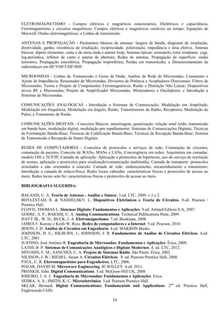 34
ELETROMAGNETISMO - Campos elétricos e magnéticos estacionários; Dielétricos e capacitância;
Ferromagnetismo e circuitos magnéticos; Campos elétricos e magnéticos variáveis no tempo; Equações de
Maxwell; Ondas eletromagnéticas; e Linhas de transmissão.
ANTENAS E PROPAGAÇÃO - Parâmetros básicos de antenas: largura de banda, diagrama de irradiação,
diretividade, ganho, resistência de irradiação, reciprocidade, polarização, impedância e área efetiva; Antenas
básicas: dipolo elementar, curto e de meia onda e antena loop; Antenas típicas: monopolo, torre irradiante, yagi,
log-periódica, refletor de canto e antena de abertura; Redes de antenas; Propagação de superfície: ondas
terrestres; Propagação ionosférica; Propagação troposférica; Perdas em transmissão; e Dimensionamento de
radioenlaces em HF/VHF/UHF/SHF.
MICROONDAS - Linhas de Transmissão e Guias de Onda; Análise de Rede de Microondas; Casamento e
Ajuste de Impedância; Ressonador de Microondas; Divisores de Potência e Acopladores Direcionais; Filtros de
Microondas; Teoria e Projeto de Componentes Ferromagneticos; Ruído e Distorção Não Linear; Dispositivos
ativos RF e Microondas; Projeto de Amplificador Microondas; Misturadores e Osciladores; e Introdução a
Sistemas de Microondas.
COMUNICAÇÕES ANALÓGICAS - Introdução a Sistemas de Comunicação; Modulação em Amplitude;
Modulação em frequência; Modulação em ângulo; Ruído; Transmissores de Rádio; Receptores; Modulação de
Pulso; e Tratamento de Ruído.
COMUNICAÇÕES DIGITAIS - Conceitos Básicos: amostragem, quantização, relação sinal ruído, transmissão
em banda base, modulação digital, modulação por espalhamento; Sistemas de Comunicações Digitais; Técnicas
de Formatação Banda-Base; Técnicas de Codificação Banda-Base; Técnicas de Recepção Banda-Base; Sistema
de Transmissão e Recepção de Sinais Digitais.
REDES DE COMPUTADORES - Conceitos de protocolos e serviços de rede; Comutação de circuitos,
comutação de pacotes; Conceito de WANs, MANs e LANs; Convergência em redes; Arquitetura em camadas:
modelo OSI e TCP/IP; Camada de aplicação: Aplicação e protocolos de hipertexto, uso do serviço de resolução
de nomes, aplicação e protocolos para sinalização/comunicação multimídia; Camada de transporte: protocolos
orientados e não orientados à conexão. Camada de rede: endereçamento, encaminhamento e roteamento;
Introdução a camada de enlace/física; Redes locais cabeadas: características físicas e protocolos de acesso ao
meio; Redes locais sem fio: características físicas e protocolos de acesso ao meio.
BIBLIOGRAFIA SUGERIDA:
BALANIS, C. A. Teoria de Antenas - Análise e Síntese. 3.ed. LTC, 2009. v.1 e 2.
BOYLESTAD, R. & NASHELSKY, L. Dispositivos Eletrônicos e Teoria de Circuitos. 8.ed. Pearson /
Prentice Hall.
FLOYD, THOMAS L. Sistemas Digitais: Fundamentos e Aplicações. 9.ed. Artmed Editora S.A, 2007.
GODSE, A. P.; BAKSHI, U. A. Analog Communications. Technical Publications Pune, 2009.
HAYT JR., W. H.; BUCK, J. A. Eletromagnetismo. 7.ed. Bookman, 2008.
JAMES F. Kurose e Keith W. Ross. Redes de computadores e a Internet. 5.ed. Pearson, 2010.
IRWIN, J. D. Análise de Circuitos em Engenharia. 4.ed. MAKRON Books.
JOHNSON, D. E.; HILBURN, J.; JOHNSON, J. R. Fundamentos de Análise de Circuitos Elétricos. 4.ed.
LTC, 2001.
JUSTINO, José Antônio R. Engenharia de Microondas: Fundamentos e Aplicações. Érica, 2008.
LATHI, B. P. Sistemas de Comunicações Analógicos e Digitais Modernos. 4. ed. LTC, 2012.
MIYOSHI, E. M.; SANCHES, C. A. Projeto de Sistemas Rádio. São Paulo: Érica, 2002.
NILSSON, J. W.; RIEDEL, Susan A. Circuitos Elétricos. 8. ed. Pearson Prentice Hall, 2008.
PAUL, C. R. Eletromagnetismo para Engenheiros. LTC, 2006.
POZAR, DAVID M. Microwave Engineering. IE-WILLEY. 4.ed. 2011.
PROAKIS, John. Digital Communications. 5.ed. McGraw-Hill UK, 2008.
RIBEIRO, J. A. J. Engenharia de Microondas: Fundamentos e Aplicações. Erica.
SEDRA, A. S.; SMITH, K. C. Microeletrônica. 5.ed. Pearson Prentice Hall.
SKLAR, Bernard. Digital Communications: Fundamentals and Applications. 2nd
ed. Prentice Hall,
Englewoods Cliffs.
 