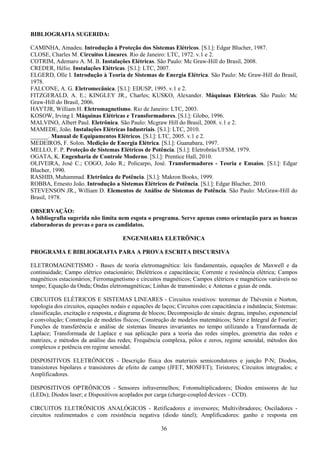 36
BIBLIOGRAFIA SUGERIDA:
CAMINHA, Amadeu. Introdução à Proteção dos Sistemas Elétricos. [S.l.]: Edgar Blucher, 1987.
CLOSE, Charles M. Circuitos Lineares. Rio de Janeiro: LTC, 1972. v.1 e 2.
COTRIM, Ademaro A. M. B. Instalações Elétricas. São Paulo: Mc Graw-Hill do Brasil, 2008.
CREDER, Hélio. Instalações Elétricas. [S.l.]: LTC, 2007.
ELGERD, Olle I. Introdução à Teoria de Sistemas de Energia Elétrica. São Paulo: Mc Graw-Hill do Brasil,
1978.
FALCONE, A. G. Eletromecânica. [S.l.]: EDUSP, 1995. v.1 e 2.
FITZGERALD, A. E.; KINGLEY JR., Charles; KUSKO, Alexander. Máquinas Elétricas. São Paulo: Mc
Graw-Hill do Brasil, 2006.
HAYTJR, William H. Eletromagnetismo. Rio de Janeiro: LTC, 2003.
KOSOW, Irving I. Máquinas Elétricas e Transformadores. [S.l.]: Globo, 1996.
MALVINO, Albert Paul. Eletrônica. São Paulo: Mcgraw Hill do Brasil, 2008. v.1 e 2.
MAMEDE, João. Instalações Elétricas Industriais. [S.l.]: LTC, 2010.
______. Manual de Equipamentos Elétricos. [S.l.]: LTC, 2005. v.1 e 2.
MEDEIROS, F. Solon. Medição de Energia Elétrica. [S.l.]: Guanabara, 1997.
MELLO, F. P. Proteção de Sistemas Elétricos de Potência. [S.l.]: Eletrobrás/UFSM, 1979.
OGATA, K. Engenharia de Controle Moderno. [S.l.]: Prentice Hall, 2010.
OLIVEIRA, José C.; COGO, João R.; Policarpo, José. Transformadores - Teoria e Ensaios. [S.l.]: Edgar
Blucher, 1990.
RASHID, Muhammad. Eletrônica de Potência. [S.l.]: Makron Books, 1999.
ROBBA, Ernesto João. Introdução a Sistemas Elétricos de Potência. [S.l.]: Edgar Blucher, 2010.
STEVENSON JR., William D. Elementos de Análise de Sistemas de Potência. São Paulo: McGraw-Hill do
Brasil, 1978.
OBSERVAÇÃO:
A bibliografia sugerida não limita nem esgota o programa. Serve apenas como orientação para as bancas
elaboradoras de provas e para os candidatos.
ENGENHARIA ELETRÔNICA
PROGRAMA E BIBLIOGRAFIA PARA A PROVA ESCRITA DISCURSIVA
ELETROMAGNETISMO - Bases de teoria eletromagnética: leis fundamentais, equações de Maxwell e da
continuidade; Campo elétrico estacionário; Dielétricos e capacitância; Corrente e resistência elétrica; Campos
magnéticos estacionários; Ferromagnetismo e circuitos magnéticos; Campos elétricos e magnéticos variáveis no
tempo; Equação da Onda; Ondas eletromagnéticas; Linhas de transmissão; e Antenas e guias de onda.
CIRCUITOS ELÉTRICOS E SISTEMAS LINEARES - Circuitos resistivos: teoremas de Thévenin e Norton,
topologia dos circuitos, equações nodais e equações de laços; Circuitos com capacitância e indutância; Sistemas:
classificação, excitação e resposta, e diagrama de blocos; Decomposição de sinais: degrau, impulso, exponencial
e convolução; Construção de modelos físicos; Construção de modelos matemáticos; Série e Integral de Fourier;
Funções de transferência e análise de sistemas lineares invariantes no tempo utilizando a Transformada de
Laplace; Transformada de Laplace e sua aplicação para a teoria das redes simples, geometria das redes e
matrizes, e métodos da análise das redes; Frequência complexa, pólos e zeros, regime senoidal, métodos dos
complexos e potência em regime senoidal.
DISPOSITIVOS ELETRÔNICOS - Descrição física dos materiais semicondutores e junção P-N; Diodos,
transistores bipolares e transistores de efeito de campo (JFET, MOSFET); Tiristores; Circuitos integrados; e
Amplificadores.
DISPOSITIVOS OPTRÔNICOS - Sensores infravermelhos; Fotomultiplicadores; Diodos emissores de luz
(LEDs); Diodos laser; e Dispositivos acoplados por carga (charge-coupled devices – CCD).
CIRCUITOS ELETRÔNICOS ANALÓGICOS - Retificadores e inversores; Multivibradores; Osciladores -
circuitos realimentados e com resistência negativa (diodo túnel); Amplificadores: ganho e resposta em
 