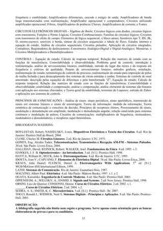 37
frequência e estabilidade; Amplificadores diferenciais, cascode e estágio de saída; Amplificadores de banda
larga transistorizados com realimentação; Amplificador operacional e comparadores; Circuitos utilizando
amplificador operacional; Filtros; Amplificadores de potência; Chaves; Amplificadores de corrente; e Fontes.
CIRCUITOS ELETRÔNICOS DIGITAIS - Álgebras de Boole; Circuitos lógicos com diodos, circuitos lógicos
com transistores; Funções e Portas Lógicas; Circuitos Combinacionais; Famílias de circuitos lógicos; Circuitos
com transistores de efeito de campo; Elementos de lógica sequencial, o bloco atraso, biestáveis tipo T, RS, JK,
D, mestre-escravo, sensíveis à borda, síntese de circuitos sequenciais e tabela de fluxo; Estados internos e
equação de estado; Análise de circuitos sequenciais; Circuitos pulsados; Aplicação de circuitos integrados;
Contadores; Registradores de deslocamento; Conversores Analógico-Digital e Digital-Analógico; Memórias; e
Circuitos Multiplexadores e Demultiplexadores.
CONTROLE - Equação de estado; Cálculo de resposta temporal; Relação das matrizes de estado com as
funções de transferência; Controlabilidade e observabilidade; Problema geral de controle: introdução à
realimentação, análise de servossistemas lineares, estabilidade, método do lugar das raízes e da resposta em
frequência e critérios de qualidade; Projeto de servossistemas lineares: métodos gráficos, simulação,
realimentação do estado, terminologia de controle de processo, realimentação do estado para imposição de pólos
de malha fechada e para desacoplamento dos sistemas de várias entradas e saídas; Sistemas de controle de sinal
amostrado: descrição pelas equações de diferenças e pela transformada “Z”; Equação de estado; Cálculo de
resposta temporal; Relação das matrizes de estado com as funções de transferência; Controlabilidade e
observabilidade; estabilidade e compensação, análise e compensação, análise elementar de sistemas não lineares
com aplicação aos sistemas chaveados; e Teoria geral da estabilidade, teoremas de Liapunov, método de Zubov
e aplicações aos sistemas de controle.
PRINCÍPIOS DE COMUNICAÇÕES - Análise de sinais: sinais periódicos, sinais aperiódicos, transmissão de
sinais em sistemas lineares e sinais de amostragem; Teoria da informação: medida da informação; Teoria
estatística de comunicação e conceitos de decisão; Princípios de receptores ótimos; Processamento de sinais,
modulação e demodulação em amplitude, modulação e demodulação angular, relação sinal/ruído para sistemas
contínuos e modulação de pulsos; Circuitos de comunicações: multiplicadores de frequência, misturadores,
moduladores e demoduladores, e receptores super-heteródinos.
BIBLIOGRAFIA SUGERIDA:
BOYLESTAD, Robert; NASHELSKY, Louis. Dispositivos Eletrônicos e Teoria dos Circuitos. 8.ed. Rio de
Janeiro: Prentice Hall do Brasil, 2004.
CLOSE, Charles M. Circuitos Lineares. 2.ed. Rio de Janeiro: LTC, 1975.
GOMES, Eng. Alcides Tadeu. Telecomunicações: Transmissões e Recepção AM-FM – Sistemas Pulsados.
20.ed. São Paulo: Livros Érica, 2004.
HALLIDAY, David; RESNICK, Robert; WALKER, Jearl. Fundamentos da Física. 4.ed. 1993. v.3.
HAWKES, J. F. B. Optoelectronics - An Introduction. 3.ed. [S.l.]: Prentice Hall, 1998.
HAYT Jr, William H.; BUCK, John A. Eletromagnetismo. 4.ed. Rio de Janeiro: LTC, 1995.
IDOETA, Ivan V.; CAPUANO, F. Elementos de Eletrônica Digital. 38.ed. São Paulo: Livros Érica, 2006.
KRAUS, John Daniel; FLEISCH, Daniel A. Electromagnetics With Applications. 5th
ed. [S.l.]:
WCB/McGraw-Hill International Edition, 1999.
LATHI. Sistemas de Comunicação. Rio de Janeiro: Guanabara Dois, 1987.
MALVINO, Albert Paul. Eletrônica. 4.ed. São Paulo: Makron Books, 1997. v.1. e 2.
OGATA, Katsuhiko. Engenharia de Controle Moderno. 4.ed. São Paulo: Prentice Hall, 2003.
OPPENHEIM, A.; WILLSKY, A.; HAMID, S. Signals and Systems. 2.ed. New Jersey: Prentice Hall, 1996.
ORSINI, Luiz de Queiroz; CONSONNI, Denise. Curso de Circuitos Elétricos. 2.ed. 2002. v.1.
______. Curso de Circuitos Elétricos. 2.ed. 2004. v.2.
SEDRA, A. S.; SMITH, K. C. Microeletrônica. 5.ed. [S.l.]: Prentice Hall - Br, 2007.
TOCCI, Ronald J.; WIDMER, Neal S. Sistemas Digitais - Princípios e Aplicações. 8.ed. São Paulo: Prentice-
Hall, 2003.
OBSERVAÇÃO:
A bibliografia sugerida não limita nem esgota o programa. Serve apenas como orientação para as bancas
elaboradoras de provas e para os candidatos.
 