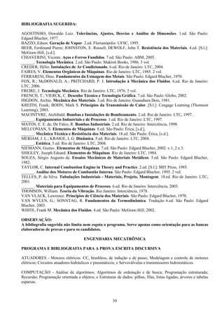 39
BIBLIOGRAFIA SUGERIDA:
AGOSTINHO, Oswaldo Luiz. Tolerâncias, Ajustes, Desvios e Análise de Dimensões. 1.ed. São Paulo:
Edgard Blucher, 1977.
BAZZO, Edson. Geração de Vapor. 2.ed. Florianópolis: UFSC, 1995.
BEER, Ferdinand Pierre; JOHNSTON, E. Russell; DEWOLF, John T. Resistência dos Materiais. 4.ed. [S.l.]:
McGraw-Hill, [s.d.].
CHIAVERINI, Vicente. Aços e Ferros Fundidos. 7.ed. São Paulo: ABM, 2005.
______. Tecnologia Mecânica. 2.ed. São Paulo: Makron Books, 1986. 3 vol.
CREDER, Hélio. Instalações de Ar Condicionado. 6.ed. Rio de Janeiro: LTC, 2004.
FAIRES, V. Elementos Orgânicos de Máquinas. Rio de Janeiro: LTC, 1985. 2 vol.
FERRARESI, Dino. Fundamentos da Usinagem dos Metais. São Paulo: Edgard Blucher, 1970.
FOX, R.; McDONALD, A.; PRITCHARD, P. J. Introdução à Mecânica dos Fluidos. 6.ed. Rio de Janeiro:
LTC, 2006.
FREIRE, J. Tecnologia Mecânica. Rio de Janeiro: LTC, 1976. 5 vol.
FRENCH, T.; VIERCK, C. Desenho Técnico e Tecnologia Gráfica. 7.ed. São Paulo: Globo, 2002.
HIGDON, Archie. Mecânica dos Materiais. 3.ed. Rio de Janeiro: Guanabara Dois, 1981.
KREITH, Frank; BOHN, Mark S. Princípios da Transmissão de Calor. [S.l.]: Cengage Learning (Thomson
Learning), 2003.
MACINTYRE, Archibald. Bombas e Instalações de Bombeamento. 2.ed. Rio de Janeiro: LTC, 1997.
______. Equipamentos Industriais e de Processo. 1.ed. Rio de Janeiro: LTC, 1997.
MATOS, E. E. de; De Falco, R. Bombas Industriais. 2.ed. Rio de Janeiro: Interciência, 1998.
MELCONIAN, S. Elementos de Máquinas. 8.ed. São Paulo: Érica, [s.d.].
______. Mecânica Técnica e Resistência dos Materiais. 18.ed. São Paulo: Érica, [s.d.].
MERIAM, J. L.; KRAIGE, L.G. Dinâmica. 5.ed. Rio de Janeiro: LTC, 2004.
______. Estática. 5.ed. Rio de Janeiro: LTC, 2004.
NIEMANN, Gustav. Elementos de Máquinas. 7.ed. São Paulo: Edgard Blucher, 2002. v.1, 2 e 3.
SHIGLEY, Joseph Eduard. Elementos de Máquinas. Rio de Janeiro: LTC, 1984.
SOUZA, Sérgio Augusto de. Ensaios Mecânicos de Materiais Metálicos. 5.ed. São Paulo: Edgard Blucher,
1982.
TAYLOR, C. Internal Combustion Engine in Theory and Practice. 2.ed. [S.l.]: MIT Press, 1985.
______. Análise dos Motores de Combustão Interna. São Paulo: Edgard Blucher, 1995. 2 vol.
TELLES, P. da Silva. Tubulações Industriais - Materiais, Projeto, Montagem. 10.ed. Rio de Janeiro: LTC,
2001.
______. Materiais para Equipamentos de Processo. 6.ed. Rio de Janeiro: Interciência, 2003.
THOMSON, William. Teoria da Vibração. Rio Janeiro: Interciência, 1978.
VAN VLACK, Lawrence. Princípios de Ciência dos Materiais. São Paulo: Edgard Blucher, 1970.
VAN WYLEN, G.; SONNTAG, R. Fundamentos da Termodinâmica. Tradução 6.ed. São Paulo: Edgard
Blucher, 2003.
WHITE, Frank M. Mecânica dos Fluidos. 4.ed. São Paulo: McGraw-Hill, 2002.
OBSERVAÇÃO:
A bibliografia sugerida não limita nem esgota o programa. Serve apenas como orientação para as bancas
elaboradoras de provas e para os candidatos.
ENGENHARIA MECATRÔNICA
PROGRAMA E BIBLIOGRAFIA PARA A PROVA ESCRITA DISCURSIVA
ATUADORES - Motores elétricos: CC, brushless, de indução e de passo; Modelagem e controle de motores
elétricos; Circuitos atuadores hidráulicos e pneumáticos; e Servoválvulas e transmissores hidroestáticos.
COMPUTAÇÃO - Análise de algoritmos; Algoritmos de ordenação e de busca; Programação estruturada;
Recursão; Programação orientada a objetos; e Estruturas de dados: pilhas, filas, listas ligadas, árvores e tabelas
esparsas.
 