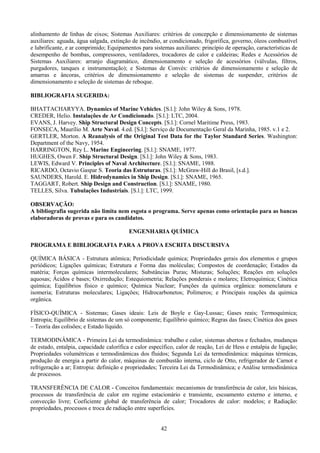 42
alinhamento de linhas de eixos; Sistemas Auxiliares: critérios de concepção e dimensionamento de sistemas
auxiliares: aguada, água salgada, extinção de incêndio, ar condicionado, frigorífica, governo, óleos combustível
e lubrificante, e ar comprimido; Equipamentos para sistemas auxiliares: princípio de operação, características de
desempenho de bombas, compressores, ventiladores, trocadores de calor e caldeiras; Redes e Acessórios de
Sistemas Auxiliares: arranjo diagramático, dimensionamento e seleção de acessórios (válvulas, filtros,
purgadores, tanques e instrumentação); e Sistemas de Convés: critérios de dimensionamento e seleção de
amarras e âncoras, critérios de dimensionamento e seleção de sistemas de suspender, critérios de
dimensionamento e seleção de sistemas de reboque.
BIBLIOGRAFIA SUGERIDA:
BHATTACHARYYA. Dynamics of Marine Vehicles. [S.l.]: John Wiley & Sons, 1978.
CREDER, Helio. Instalações de Ar Condicionado. [S.l.]: LTC, 2004.
EVANS, J. Harvey. Ship Structural Design Concepts. [S.l.]: Cornel Maritime Press, 1983.
FONSECA, Maurílio M. Arte Naval. 4.ed. [S.l.]: Serviço de Documentação Geral da Marinha, 1985. v.1 e 2.
GERTLER, Morton. A Reanalysis of the Original Test Data for the Taylor Standard Series. Washington:
Department of the Navy, 1954.
HARRINGTON, Rey L. Marine Engineering. [S.l.]: SNAME, 1977.
HUGHES, Owen F. Ship Structural Design. [S.l.]: John Wiley & Sons, 1983.
LEWIS, Edward V. Principles of Naval Architecture. [S.l.]: SNAME, 1988.
RICARDO, Octavio Gaspar S. Teoria das Estruturas. [S.l.]: McGraw-Hill do Brasil, [s.d.].
SAUNDERS, Harold. E. Hidrodynamics in Ship Design. [S.l.]: SNAME, 1965.
TAGGART, Robert. Ship Design and Construction. [S.l.]: SNAME, 1980.
TELLES, Silva. Tubulações Industriais. [S.l.]: LTC, 1999.
OBSERVAÇÃO:
A bibliografia sugerida não limita nem esgota o programa. Serve apenas como orientação para as bancas
elaboradoras de provas e para os candidatos.
ENGENHARIA QUÍMICA
PROGRAMA E BIBLIOGRAFIA PARA A PROVA ESCRITA DISCURSIVA
QUÍMICA BÁSICA - Estrutura atômica; Periodicidade química; Propriedades gerais dos elementos e grupos
periódicos; Ligações químicas; Estrutura e Forma das moléculas; Compostos de coordenação; Estados da
matéria; Forças químicas intermoleculares; Substâncias Puras; Misturas; Soluções; Reações em soluções
aquosas; Ácidos e bases; Oxirredução; Estequiometria; Relações ponderais e molares; Eletroquímica; Cinética
química; Equilíbrios físico e químico; Química Nuclear; Funções da química orgânica: nomenclatura e
isomeria; Estruturas moleculares; Ligações; Hidrocarbonetos; Polímeros; e Principais reações da química
orgânica.
FÍSICO-QUÍMICA - Sistemas; Gases ideais: Leis de Boyle e Gay-Lussac; Gases reais; Termoquímica;
Entropia; Equilíbrio de sistemas de um só componente; Equilíbrio químico; Regras das fases; Cinética dos gases
– Teoria das colisões; e Estado líquido.
TERMODINÂMICA - Primeira Lei da termodinâmica: trabalho e calor, sistemas abertos e fechados, mudanças
de estado, entalpia, capacidade calorífica e calor específico, calor de reação, Lei de Hess e entalpia de ligação;
Propriedades volumétricas e termodinâmicas dos fluidos; Segunda Lei da termodinâmica: máquinas térmicas,
produção de energia a partir do calor, máquinas de combustão interna, ciclo de Otto, refrigerador de Carnot e
refrigeração a ar; Entropia: definição e propriedades; Terceira Lei da Termodinâmica; e Análise termodinâmica
de processos.
TRANSFERÊNCIA DE CALOR - Conceitos fundamentais: mecanismos de transferência de calor, leis básicas,
processos de transferência de calor em regime estacionário e transiente, escoamento externo e interno, e
convecção livre; Coeficiente global de transferência de calor; Trocadores de calor: modelos; e Radiação:
propriedades, processos e troca de radiação entre superfícies.
 