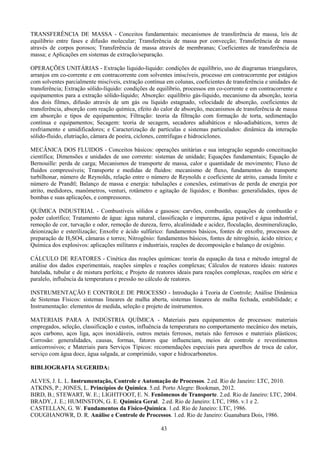 43
TRANSFERÊNCIA DE MASSA - Conceitos fundamentais: mecanismos de transferência de massa, leis de
equilíbrio entre fases e difusão molecular; Transferência de massa por convecção; Transferência de massa
através de corpos porosos; Transferência de massa através de membranas; Coeficientes de transferência de
massa; e Aplicações em sistemas de extração/separação.
OPERAÇÕES UNITÁRIAS - Extração líquido-líquido: condições de equilíbrio, uso de diagramas triangulares,
arranjos em co-corrente e em contracorrente com solventes imiscíveis, processo em contracorrente por estágios
com solventes parcialmente miscíveis, extração contínua em colunas, coeficientes de transferência e unidades de
transferência; Extração sólido-líquido: condições de equilíbrio, processos em co-corrente e em contracorrente e
equipamentos para a extração sólido-líquido; Absorção: equilíbrio gás-líquido, mecanismo da absorção, teoria
dos dois filmes, difusão através de um gás ou líquido estagnado, velocidade de absorção, coeficientes de
transferência, absorção com reação química, efeito do calor de absorção, mecanismos de transferência de massa
em absorção e tipos de equipamentos; Filtração: teoria da filtração com formação de torta, sedimentação
contínua e equipamentos; Secagem: teoria de secagem, secadores adiabáticos e não-adiabáticos, torres de
resfriamento e umidificadores; e Caracterização de partículas e sistemas particulados: dinâmica da interação
sólido-fluido, elutriação, câmara de poeira, ciclones, centrífugas e hidrociclones.
MECÂNICA DOS FLUIDOS - Conceitos básicos: operações unitárias e sua integração segundo conceituação
científica; Dimensões e unidades de uso corrente: sistemas de unidade; Equações fundamentais; Equação de
Bernouille: perda de carga; Mecanismos de transporte de massa, calor e quantidade de movimento; Fluxo de
fluidos compressíveis; Transporte e medidas de fluidos: mecanismo de fluxo, fundamentos do transporte
turbilhonar, número de Reynolds, relação entre o número de Reynolds e coeficiente de atrito, camada limite e
número de Prandtl; Balanço de massa e energia: tubulações e conexões, estimativas de perda de energia por
atrito, medidores, manômetros, venturi, rotâmetro e agitação de líquidos; e Bombas: generalidades, tipos de
bombas e suas aplicações, e compressores.
QUÍMICA INDUSTRIAL - Combustíveis sólidos e gasosos: carvões, combustão, equações de combustão e
poder calorífico; Tratamento de água: água natural, classificação e impurezas, água potável e água industrial,
remoção de cor, turvação e odor, remoção de dureza, ferro, alcalinidade e acidez, floculação, desmineralização,
deionização e esterilização; Enxofre e ácido sulfúrico: fundamentos básicos, fontes de enxofre, processos de
preparação de H2SO4, câmaras e torres; Nitrogênio: fundamentos básicos, fontes de nitrogênio, ácido nítrico; e
Química dos explosivos: aplicações militares e industriais, reações de decomposição e balanço de oxigênio.
CÁLCULO DE REATORES - Cinética das reações químicas: teoria da equação da taxa e método integral de
análise dos dados experimentais, reações simples e reações complexas; Cálculos de reatores ideais: reatores
batelada, tubular e de mistura perfeita; e Projeto de reatores ideais para reações complexas, reações em série e
paralelo, influência da temperatura e pressão no cálculo de reatores.
INSTRUMENTAÇÃO E CONTROLE DE PROCESSO - Introdução à Teoria de Controle; Análise Dinâmica
de Sistemas Físicos: sistemas lineares de malha aberta, sistemas lineares de malha fechada, estabilidade; e
Instrumentação: elementos de medida, seleção e projeto de instrumentos.
MATERIAIS PARA A INDÚSTRIA QUÍMICA - Materiais para equipamentos de processos: materiais
empregados, seleção, classificação e custos, influência da temperatura no comportamento mecânico dos metais,
aços carbono, aços liga, aços inoxidáveis, outros metais ferrosos, metais não ferrosos e materiais plásticos;
Corrosão: generalidades, causas, formas, fatores que influenciam, meios de controle e revestimentos
anticorrosivos; e Materiais para Serviços Típicos: recomendações especiais para aparelhos de troca de calor,
serviço com água doce, água salgada, ar comprimido, vapor e hidrocarbonetos.
BIBLIOGRAFIA SUGERIDA:
ALVES, J. L. L. Instrumentação, Controle e Automação de Processos. 2.ed. Rio de Janeiro: LTC, 2010.
ATKINS, P.; JONES, L. Princípios de Química. 5.ed. Porto Alegre: Bookman, 2012.
BIRD, B.; STEWART, W. E.; LIGHTFOOT, E. N. Fenômenos de Transporte. 2.ed. Rio de Janeiro: LTC, 2004.
BRADY, J. E.; HUMINSTON, G. E. Química Geral. 2.ed. Rio de Janeiro: LTC, 1986. v.1 e 2.
CASTELLAN, G. W. Fundamentos da Físico-Química. 1.ed. Rio de Janeiro: LTC, 1986.
COUGHANOWR, D. R. Análise e Controle de Processos. 1.ed. Rio de Janeiro: Guanabara Dois, 1986.
 