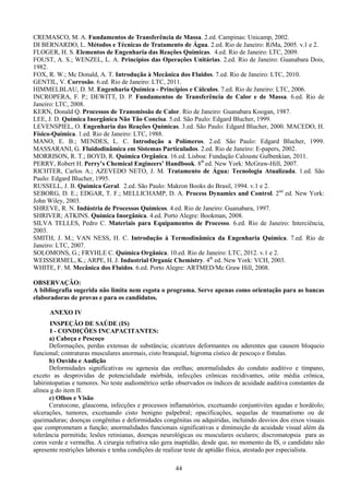 44
CREMASCO, M. A. Fundamentos de Transferência de Massa. 2.ed. Campinas: Unicamp, 2002.
DI BERNARDO, L. Métodos e Técnicas de Tratamento de Água. 2.ed. Rio de Janeiro: RiMa, 2005. v.1 e 2.
FLOGER, H. S. Elementos de Engenharia das Reações Químicas. 4.ed. Rio de Janeiro: LTC, 2009.
FOUST, A. S.; WENZEL, L. A. Princípios das Operações Unitárias. 2.ed. Rio de Janeiro: Guanabara Dois,
1982.
FOX, R. W.; Mc Donald, A. T. Introdução à Mecânica dos Fluidos. 7.ed. Rio de Janeiro: LTC, 2010.
GENTIL, V. Corrosão. 6.ed. Rio de Janeiro: LTC, 2011.
HIMMELBLAU, D. M. Engenharia Química - Princípios e Cálculos. 7.ed. Rio de Janeiro: LTC, 2006.
INCROPERA, F. P.; DEWITT, D. P. Fundamentos de Transferência de Calor e de Massa. 6.ed. Rio de
Janeiro: LTC, 2008.
KERN, Donald Q. Processos de Transmissão de Calor. Rio de Janeiro: Guanabara Koogan, 1987.
LEE, J. D. Química Inorgânica Não Tão Concisa. 5.ed. São Paulo: Edgard Blucher, 1999.
LEVENSPIEL, O. Engenharia das Reações Químicas. 3.ed. São Paulo: Edgard Blucher, 2000. MACEDO, H.
Físico-Química. 1.ed. Rio de Janeiro: LTC, 1988.
MANO, E. B.; MENDES, L. C. Introdução a Polímeros. 2.ed. São Paulo: Edgard Blucher, 1999.
MASSARANI, G. Fluidodinâmica em Sistemas Particulados. 2.ed. Rio de Janeiro: E-papers, 2002.
MORRISON, R. T.; BOYD, R. Química Orgânica. 16.ed. Lisboa: Fundação Calouste Gulbenkian, 2011.
PERRY, Robert H. Perry’s Chemical Engineers’ Handbook. 8th
ed. New York: McGraw-Hill, 2007.
RICHTER, Carlos A.; AZEVEDO NETO, J. M. Tratamento de Água: Tecnologia Atualizada. 1.ed. São
Paulo: Edgard Blucher, 1995.
RUSSELL, J. B. Química Geral. 2.ed. São Paulo: Makron Books do Brasil, 1994. v.1 e 2.
SEBORG, D. E.; EDGAR, T. F.; MELLICHAMP, D. A. Process Dynamics and Control. 2nd
ed. New York:
John Wiley, 2003.
SHREVE, R. N. Indústria de Processos Químicos. 4.ed. Rio de Janeiro: Guanabara, 1997.
SHRIVER; ATKINS. Química Inorgânica. 4.ed. Porto Alegre: Bookman, 2008.
SILVA TELLES, Pedro C. Materiais para Equipamentos de Processo. 6.ed. Rio de Janeiro: Interciência,
2003.
SMITH, J. M.; VAN NESS, H. C. Introdução à Termodinâmica da Engenharia Química. 7.ed. Rio de
Janeiro: LTC, 2007.
SOLOMONS, G.; FRYHLE C. Química Orgânica. 10.ed. Rio de Janeiro: LTC, 2012. v.1 e 2.
WEISSERMEL, K.; ARPE, H. J. Industrial Organic Chemistry. 4th
ed. New York: VCH, 2003.
WHITE, F. M. Mecânica dos Fluidos. 6.ed. Porto Alegre: ARTMED/Mc Graw Hill, 2008.
OBSERVAÇÃO:
A bibliografia sugerida não limita nem esgota o programa. Serve apenas como orientação para as bancas
elaboradoras de provas e para os candidatos.
ANEXO IV
INSPEÇÃO DE SAÚDE (IS)
I - CONDIÇÕES INCAPACITANTES:
a) Cabeça e Pescoço
Deformações, perdas extensas de substância; cicatrizes deformantes ou aderentes que causem bloqueio
funcional; contraturas musculares anormais, cisto branquial, higroma cístico de pescoço e fístulas.
b) Ouvido e Audição
Deformidades significativas ou agenesia das orelhas; anormalidades do conduto auditivo e tímpano,
exceto as desprovidas de potencialidade mórbida, infecções crônicas recidivantes, otite média crônica,
labirintopatias e tumores. No teste audiométrico serão observados os índices de acuidade auditiva constantes da
alínea g do item II.
c) Olhos e Visão
Ceratocone, glaucoma, infecções e processos inflamatórios, excetuando conjuntivites agudas e hordéolo;
ulcerações, tumores, excetuando cisto benigno palpebral; opacificações, sequelas de traumatismo ou de
queimaduras; doenças congênitas e deformidades congênitas ou adquiridas, incluindo desvios dos eixos visuais
que comprometam a função; anormalidades funcionais significativas e diminuição da acuidade visual além da
tolerância permitida; lesões retinianas, doenças neurológicas ou musculares oculares; discromatopsia para as
cores verde e vermelha. A cirurgia refrativa não gera inaptidão, desde que, no momento da IS, o candidato não
apresente restrições laborais e tenha condições de realizar teste de aptidão física, atestado por especialista.
 