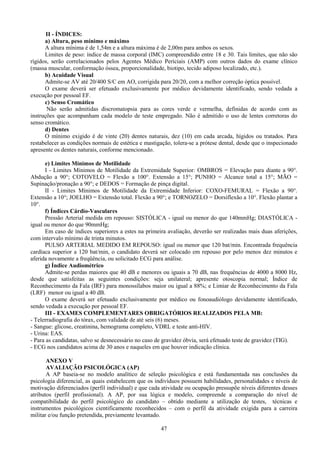 47
II - ÍNDICES:
a) Altura, peso mínimo e máximo
A altura mínima é de 1,54m e a altura máxima é de 2,00m para ambos os sexos.
Limites de peso: índice de massa corporal (IMC) compreendido entre 18 e 30. Tais limites, que não são
rígidos, serão correlacionados pelos Agentes Médico Periciais (AMP) com outros dados do exame clínico
(massa muscular, conformação óssea, proporcionalidade, biotipo, tecido adiposo localizado, etc.).
b) Acuidade Visual
Admite-se AV até 20/400 S/C em AO, corrigida para 20/20, com a melhor correção óptica possível.
O exame deverá ser efetuado exclusivamente por médico devidamente identificado, sendo vedada a
execução por pessoal EF.
c) Senso Cromático
Não serão admitidas discromatopsia para as cores verde e vermelha, definidas de acordo com as
instruções que acompanham cada modelo de teste empregado. Não é admitido o uso de lentes corretoras do
senso cromático.
d) Dentes
O mínimo exigido é de vinte (20) dentes naturais, dez (10) em cada arcada, hígidos ou tratados. Para
restabelecer as condições normais de estética e mastigação, tolera-se a prótese dental, desde que o inspecionado
apresente os dentes naturais, conforme mencionado.
e) Limites Mínimos de Motilidade
I - Limites Mínimos de Motilidade da Extremidade Superior: OMBROS = Elevação para diante a 90°.
Abdução a 90°; COTOVELO = Flexão a 100°. Extensão a 15°; PUNHO = Alcance total a 15°; MÃO =
Supinação/pronação a 90°; e DEDOS = Formação de pinça digital.
II - Limites Mínimos de Motilidade da Extremidade Inferior: COXO-FEMURAL = Flexão a 90°.
Extensão a 10°; JOELHO = Extensão total. Flexão a 90°; e TORNOZELO = Dorsiflexão a 10°. Flexão plantar a
10°.
f) Índices Cárdio-Vasculares
Pressão Arterial medida em repouso: SISTÓLICA - igual ou menor do que 140mmHg; DIASTÓLICA -
igual ou menor do que 90mmHg;
Em caso de índices superiores a estes na primeira avaliação, deverão ser realizadas mais duas aferições,
com intervalo mínimo de trinta minutos.
PULSO ARTERIAL MEDIDO EM REPOUSO: igual ou menor que 120 bat/min. Encontrada frequência
cardíaca superior a 120 bat/min, o candidato deverá ser colocado em repouso por pelo menos dez minutos e
aferida novamente a freqüência, ou solicitado ECG para análise.
g) Índice Audiométrico
Admite-se perdas maiores que 40 dB e menores ou iguais a 70 dB, nas frequências de 4000 a 8000 Hz,
desde que satisfeitas as seguintes condições: seja unilateral; apresente otoscopia normal; Índice de
Reconhecimento da Fala (IRF) para monossílabos maior ou igual a 88%; e Limiar de Reconhecimento da Fala
(LRF) menor ou igual a 40 dB.
O exame deverá ser efetuado exclusivamente por médico ou fonoaudiólogo devidamente identificado,
sendo vedada a execução por pessoal EF.
III - EXAMES COMPLEMENTARES OBRIGATÓRIOS REALIZADOS PELA MB:
- Telerradiografia do tórax, com validade de até seis (6) meses.
- Sangue: glicose, creatinina, hemograma completo, VDRL e teste anti-HIV.
- Urina: EAS.
- Para as candidatas, salvo se desnecessário no caso de gravidez óbvia, será efetuado teste de gravidez (TIG).
- ECG nos candidatos acima de 30 anos e naqueles em que houver indicação clínica.
ANEXO V
AVALIAÇÃO PSICOLÓGICA (AP)
A AP baseia-se no modelo analítico de seleção psicológica e está fundamentada nas conclusões da
psicologia diferencial, as quais estabelecem que os indivíduos possuem habilidades, personalidades e níveis de
motivação diferenciados (perfil individual) e que cada atividade ou ocupação pressupõe níveis diferentes desses
atributos (perfil profissional). A AP, por sua lógica e modelo, compreende a comparação do nível de
compatibilidade do perfil psicológico do candidato – obtido mediante a utilização de testes, técnicas e
instrumentos psicológicos cientificamente reconhecidos – com o perfil da atividade exigida para a carreira
militar e/ou função pretendida, previamente levantado.
 