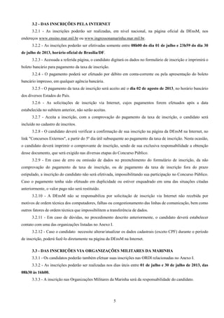 5
3.2 - DAS INSCRIÇÕES PELA INTERNET
3.2.1 - As inscrições poderão ser realizadas, em nível nacional, na página oficial da DEnsM, nos
endereços www.ensino.mar.mil.br ou www.ingressonamarinha.mar.mil.br.
3.2.2 - As inscrições poderão ser efetivadas somente entre 08h00 do dia 01 de julho e 23h59 do dia 30
de julho de 2013, horário oficial de Brasília/DF.
3.2.3 - Acessada a referida página, o candidato digitará os dados no formulário de inscrição e imprimirá o
boleto bancário para pagamento da taxa de inscrição.
3.2.4 - O pagamento poderá ser efetuado por débito em conta-corrente ou pela apresentação do boleto
bancário impresso, em qualquer agência bancária.
3.2.5 - O pagamento da taxa de inscrição será aceito até o dia 02 de agosto de 2013, no horário bancário
dos diversos Estados do País.
3.2.6 - As solicitações de inscrição via Internet, cujos pagamentos forem efetuados após a data
estabelecida no subitem anterior, não serão aceitas.
3.2.7 - Aceita a inscrição, com a comprovação do pagamento da taxa de inscrição, o candidato será
incluído no cadastro de inscritos.
3.2.8 - O candidato deverá verificar a confirmação de sua inscrição na página da DEnsM na Internet, no
link "Concursos Externos", a partir do 5º dia útil subsequente ao pagamento da taxa de inscrição. Nesta ocasião,
o candidato deverá imprimir o comprovante de inscrição, sendo de sua exclusiva responsabilidade a obtenção
desse documento, que será exigido nas diversas etapas do Concurso Público.
3.2.9 - Em caso de erro ou omissão de dados no preenchimento do formulário de inscrição, da não
comprovação do pagamento da taxa de inscrição, ou de pagamento da taxa de inscrição fora do prazo
estipulado, a inscrição do candidato não será efetivada, impossibilitando sua participação no Concurso Público.
Caso o pagamento tenha sido efetuado em duplicidade ou estiver enquadrado em uma das situações citadas
anteriormente, o valor pago não será restituído.
3.2.10 - A DEnsM não se responsabiliza por solicitação de inscrição via Internet não recebida por
motivos de ordem técnica dos computadores, falhas ou congestionamento das linhas de comunicação, bem como
outros fatores de ordem técnica que impossibilitem a transferência de dados.
3.2.11 - Em caso de dúvidas, no procedimento descrito anteriormente, o candidato deverá estabelecer
contato com uma das organizações listadas no Anexo I.
3.2.12 - Caso o candidato necessite alterar/atualizar os dados cadastrais (exceto CPF) durante o período
de inscrição, poderá fazê-lo diretamente na página da DEnsM na Internet.
3.3 - DAS INSCRIÇÕES VIA ORGANIZAÇÕES MILITARES DA MARINHA
3.3.1 - Os candidatos poderão também efetuar suas inscrições nas ORDI relacionadas no Anexo I.
3.3.2 - As inscrições poderão ser realizadas nos dias úteis entre 01 de julho e 30 de julho de 2013, das
08h30 às 16h00.
3.3.3 - A inscrição nas Organizações Militares da Marinha será da responsabilidade do candidato.
 