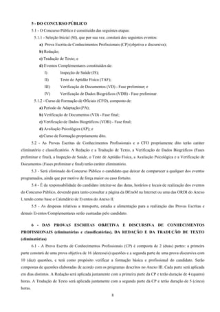 8
5 - DO CONCURSO PÚBLICO
5.1 - O Concurso Público é constituído das seguintes etapas:
5.1.1 - Seleção Inicial (SI), que por sua vez, constará dos seguintes eventos:
a) Prova Escrita de Conhecimentos Profissionais (CP) (objetiva e discursiva);
b) Redação;
c) Tradução de Texto; e
d) Eventos Complementares constituídos de:
I) Inspeção de Saúde (IS);
II) Teste de Aptidão Física (TAF);
III) Verificação de Documentos (VD) - Fase preliminar; e
IV) Verificação de Dados Biográficos (VDB) - Fase preliminar.
5.1.2 - Curso de Formação de Oficiais (CFO), composto de:
a) Período de Adaptação (PA);
b) Verificação de Documentos (VD) - Fase final;
c) Verificação de Dados Biográficos (VDB) - Fase final;
d) Avaliação Psicológica (AP); e
e) Curso de Formação propriamente dito.
5.2 - As Provas Escritas de Conhecimentos Profissionais e o CFO propriamente dito terão caráter
eliminatório e classificatório. A Redação e a Tradução de Texto, a Verificação de Dados Biográficos (Fases
preliminar e final), a Inspeção de Saúde, o Teste de Aptidão Física, a Avaliação Psicológica e a Verificação de
Documentos (Fases preliminar e final) terão caráter eliminatório.
5.3 - Será eliminado do Concurso Público o candidato que deixar de comparecer a qualquer dos eventos
programados, ainda que por motivo de força maior ou caso fortuito.
5.4 - É da responsabilidade do candidato inteirar-se das datas, horários e locais de realização dos eventos
do Concurso Público, devendo para tanto consultar a página da DEnsM na Internet ou uma das ORDI do Anexo
I, tendo como base o Calendário de Eventos do Anexo II.
5.5 - As despesas relativas a transporte, estadia e alimentação para a realização das Provas Escritas e
demais Eventos Complementares serão custeadas pelo candidato.
6 - DAS PROVAS ESCRITAS OBJETIVA E DISCURSIVA DE CONHECIMENTOS
PROFISSIONAIS (eliminatórias e classificatórias), DA REDAÇÃO E DA TRADUÇÃO DE TEXTO
(eliminatórias)
6.1 - A Prova Escrita de Conhecimentos Profissionais (CP) é composta de 2 (duas) partes: a primeira
parte constará de uma prova objetiva de 16 (dezesseis) questões e a segunda parte de uma prova discursiva com
10 (dez) questões, e terá como propósito verificar a formação básica e profissional do candidato. Serão
compostas de questões elaboradas de acordo com os programas descritos no Anexo III. Cada parte será aplicada
em dias distintos. A Redação será aplicada juntamente com a primeira parte da CP e terão duração de 4 (quatro)
horas. A Tradução de Texto será aplicada juntamente com a segunda parte da CP e terão duração de 5 (cinco)
horas.
 