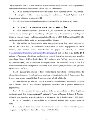 10
Caso o pagamento da taxa de inscrição tenha sido efetuado em duplicidade ou estiver enquadrado em
uma das situações citadas anteriormente, o valor pago não será restituído.
3.3.8 - Caso o candidato necessite alterar/atualizar os dados cadastrais (exceto CPF), durante o
período de inscrição, poderá fazê-lo em uma das organizações listadas no Anexo I. Após esse período
deverá observar o disposto no subitem 3.1.11.
3.3.9 - O comprovante de inscrição estará disponível na OREL, em data a ser divulgada.
3.4 - DA ISENÇÃO DE PAGAMENTO DA TAXA DE INSCRIÇÃO
3.4.1 - Em conformidade com o Decreto nº 6.593, de 2 de outubro de 2008, haverá isenção do
valor da taxa de inscrição para o candidato que estiver inscrito no Cadastro Único para Programas
Sociais do Governo Federal - CadÚnico, de que trata o Decreto nº 6.135, de 26 de junho de 2007, e for
membro de família de baixa renda, nos termos deste último Decreto.
3.4.2 - O candidato que desejar solicitar a isenção deverá preencher, datar, assinar e entregar, em
uma das OREL do Anexo I, o Requerimento de solicitação de isenção de pagamento de taxa de
inscrição, cujo modelo estará disponibilizado na página da DEnsM, na Internet
(www.marinha.mil.br/ensino/?q=concurso/modelos-documentos), entre os dias 26 de abril e 29 de
maio de 2017, durante o horário de atendimento do posto de inscrições, contendo: nome completo;
indicação do Número de Identificação Social (NIS), atribuído pelo CadÚnico; data de nascimento;
sexo; identidade (RG); data de emissão do RG, órgão emissor; CPF (candidato) e nome da mãe. É de
suma importância que os dados pessoais informados no ato da inscrição sejam idênticos aos que foram
informados no CadÚnico.
3.4.2.1 - Qualquer erro, omissão de dados e/ou rasura que impossibilite a leitura ou omissão das
informações solicitadas no Modelo de Requerimento de Solicitação de Isenção de Pagamento de Taxa
de Inscrição acarretará impossibilidade de atendimento da referida solicitação.
3.4.3 - O candidato que solicitar a isenção deverá realizar sua inscrição normalmente, de acordo
com os subitens 3.2 ou 3.3, não efetuando o pagamento da referida taxa, e aguardar o resultado do
Requerimento.
3.4.4 - O Requerimento de isenção poderá, ainda, ser encaminhado via Carta Registrada,
considerada a data final de postagem em 17 maio de 2017, para a Diretoria de Ensino da Marinha -
Divisão de Inscrição - Rua Visconde de Itaboraí, nº 69 - Centro - Rio de Janeiro/RJ - CEP 20010-060.
3.4.4.1 - A DEnsM não se responsabiliza por documentos postados e não recebidos dentro do
prazo.
3.4.5 - A declaração falsa sujeitará o candidato às sanções previstas em Lei, aplicando-se, ainda,
o disposto no parágrafo único do art. 10 do Decreto nº 83.936/1979.
 