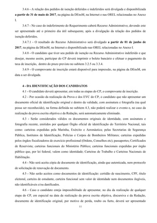 11
3.4.6 - A relação dos pedidos de isenção deferidos e indeferidos será divulgada e disponibilizada
a partir de 31 de maio de 2017, na página da DEnsM, na Internet e nas OREL relacionadas no Anexo
I.
3.4.7 - No caso do indeferimento do Requerimento caberá Recurso Administrativo, devendo este
ser apresentado até o primeiro dia útil subsequente, após a divulgação da relação dos pedidos de
isenção deferidos.
3.4.7.1 - O resultado do Recurso Administrativo será divulgado a partir de 01 de junho de
2017, na página da DEnsM, na Internet e disponibilizado nas OREL relacionadas no Anexo I.
3.4.8 - O candidato que tiver seu pedido de isenção ou Recurso Administrativo indeferido e que
desejar, mesmo assim, participar do CP deverá imprimir o boleto bancário e efetuar o pagamento da
taxa de inscrição, dentro do prazo previsto no subitem 3.2.5 ou 3.3.4.
3.4.9 - O comprovante de inscrição estará disponível para impressão, na página da DEnsM, em
data a ser divulgada.
4 - DA IDENTIFICAÇÃO DOS CANDIDATOS
4.1 - O candidato deverá apresentar, em todas as etapas do CP, o comprovante de inscrição.
4.2 - Por ocasião da realização da Prova e dos EVC do CP, o candidato que não apresentar um
documento oficial de identificação original e dentro da validade, com assinatura e fotografia (na qual
possa ser reconhecido), na forma definida no subitem 4.3, não poderá realizar o evento e, no caso da
realização da prova escrita objetiva e da Redação, será automaticamente eliminado.
4.3 - Serão considerados válidos os documentos originais de identidade, com assinatura e
fotografia recente, emitidos por qualquer Órgão oficial de identificação do Território Nacional, tais
como: carteiras expedidas pela Marinha, Exército e Aeronáutica; pelas Secretarias de Segurança
Pública, Institutos de Identificação, Polícias e Corpos de Bombeiros Militares; carteiras expedidas
pelos órgãos fiscalizadores de exercício profissional (Ordens, Conselhos etc); passaportes; Certificados
de Reservista; carteiras funcionais do Ministério Público; carteiras funcionais expedidas por órgão
público que, por lei federal, valem como identidade; Carteiras de Trabalho e Carteiras Nacionais de
Habilitação.
4.4 - Não será aceita cópia de documento de identificação, ainda que autenticada, nem protocolo
de solicitação de renovação de documento.
4.5 - Não serão aceitos como documentos de identificação: certidão de nascimento, CPF, título
eleitoral, carteira de estudante, carteira funcional sem valor de identidade nem documentos ilegíveis,
não identificáveis e/ou danificados.
4.6 - Caso o candidato esteja impossibilitado de apresentar, no dia da realização de qualquer
etapa do CP, em especial na data da realização da prova escrita objetiva, discursiva e da Redação,
documento de identificação original, por motivo de perda, roubo ou furto, deverá ser apresentado
 