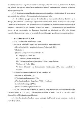 12
documento que ateste o registro da ocorrência em órgão policial expedido há, no máximo, 30 (trinta)
dias, ocasião em que será submetido à identificação especial, compreendendo coleta de assinaturas,
filmagem ou fotografia.
4.7 - A identificação especial será exigida também do candidato cujo documento de identificação
apresente dúvidas relativas à fisionomia ou à assinatura do portador.
4.8 - O candidato que, por ocasião da realização da prova escrita objetiva, discursiva e da
Redação, for submetido à identificação especial terá que apresentar, em até 10 (dez) dias corridos após
a realização da prova escrita, um documento oficial de identificação original e dentro da validade, com
assinatura e fotografia (na qual possa ser reconhecido), na OREL responsável pela aplicação de suas
provas. A não apresentação do documento importará sua eliminação do CP, pela absoluta
impossibilidade de comprovação da veracidade da identidade e por questão de segurança do certame.
5 - DO CONCURSO PÚBLICO
5.1 - O CP é constituído das seguintes Etapas:
5.1.1 - Seleção Inicial (SI), que por sua vez constará dos seguintes eventos:
a) Prova Escrita Objetiva de Conhecimentos Profissionais (PO);
b) Redação; e
c) Eventos Complementares constituídos de:
I) Inspeção de Saúde (IS);
II) Teste de Aptidão Física (TAF);
III) Verificação de Dados Biográficos (VDB) - Fase preliminar;
VI) Prova de Títulos (PT); e
V) Prova Discursiva de Conhecimentos Profissionais (PD), para a profissão de
“Direito”.
5.1.2 - Curso de Formação de Oficiais (CFO), composto de:
a) Período de Adaptação (PA);
b) Verificação de Documentos (VD);
c) Verificação de Dados Biográficos (VDB) - Fase final;
d) Avaliação Psicológica (AP); e
e) Curso de Formação propriamente dito.
5.2 - A PO, a Redação, PD e o Curso de Formação, propriamente dito, terão caráter eliminatório
e classificatório. A IS, o TAF, a VDB (Fases preliminar e final), a AP e a VD terão caráter
eliminatório. A PT terá caráter classificatório.
5.3 - Para fim de classificação e para a realização da PT, será levada em conta a opção da
profissão escolhida.
 