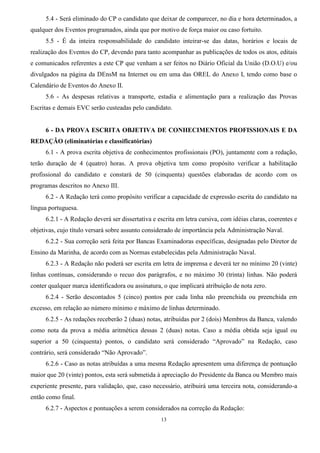 13
5.4 - Será eliminado do CP o candidato que deixar de comparecer, no dia e hora determinados, a
qualquer dos Eventos programados, ainda que por motivo de força maior ou caso fortuito.
5.5 - É da inteira responsabilidade do candidato inteirar-se das datas, horários e locais de
realização dos Eventos do CP, devendo para tanto acompanhar as publicações de todos os atos, editais
e comunicados referentes a este CP que venham a ser feitos no Diário Oficial da União (D.O.U) e/ou
divulgados na página da DEnsM na Internet ou em uma das OREL do Anexo I, tendo como base o
Calendário de Eventos do Anexo II.
5.6 - As despesas relativas a transporte, estadia e alimentação para a realização das Provas
Escritas e demais EVC serão custeadas pelo candidato.
6 - DA PROVA ESCRITA OBJETIVA DE CONHECIMENTOS PROFISSIONAIS E DA
REDAÇÃO (eliminatórias e classificatórias)
6.1 - A prova escrita objetiva de conhecimentos profissionais (PO), juntamente com a redação,
terão duração de 4 (quatro) horas. A prova objetiva tem como propósito verificar a habilitação
profissional do candidato e constará de 50 (cinquenta) questões elaboradas de acordo com os
programas descritos no Anexo III.
6.2 - A Redação terá como propósito verificar a capacidade de expressão escrita do candidato na
língua portuguesa.
6.2.1 - A Redação deverá ser dissertativa e escrita em letra cursiva, com idéias claras, coerentes e
objetivas, cujo título versará sobre assunto considerado de importância pela Administração Naval.
6.2.2 - Sua correção será feita por Bancas Examinadoras específicas, designadas pelo Diretor de
Ensino da Marinha, de acordo com as Normas estabelecidas pela Administração Naval.
6.2.3 - A Redação não poderá ser escrita em letra de imprensa e deverá ter no mínimo 20 (vinte)
linhas contínuas, considerando o recuo dos parágrafos, e no máximo 30 (trinta) linhas. Não poderá
conter qualquer marca identificadora ou assinatura, o que implicará atribuição de nota zero.
6.2.4 - Serão descontados 5 (cinco) pontos por cada linha não preenchida ou preenchida em
excesso, em relação ao número mínimo e máximo de linhas determinado.
6.2.5 - As redações receberão 2 (duas) notas, atribuídas por 2 (dois) Membros da Banca, valendo
como nota da prova a média aritmética dessas 2 (duas) notas. Caso a média obtida seja igual ou
superior a 50 (cinquenta) pontos, o candidato será considerado “Aprovado” na Redação, caso
contrário, será considerado “Não Aprovado”.
6.2.6 - Caso as notas atribuídas a uma mesma Redação apresentem uma diferença de pontuação
maior que 20 (vinte) pontos, esta será submetida à apreciação do Presidente da Banca ou Membro mais
experiente presente, para validação, que, caso necessário, atribuirá uma terceira nota, considerando-a
então como final.
6.2.7 - Aspectos e pontuações a serem considerados na correção da Redação:
 