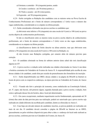 14
a) Estrutura e conteúdo - 50 (cinquenta) pontos, sendo:
I) Coesão e coerência - até 30 (trinta) pontos; e
II) Título e assunto - até 20 (vinte) pontos.
b) Expressão - até 50 (cinquenta) pontos.
6.2.8 - Serão corrigidas as Redações dos candidatos com as maiores notas na Prova Escrita de
Conhecimentos Profissionais até o limite do número correspondente a 3 (três) vezes o número das
vagas estabelecidas, considerando-se os empates na última posição.
6.3 - Serão considerados eliminados nas provas escritas os candidatos que:
a) obtiverem nota inferior a 50 (cinquenta) em uma escala de 0 (zero) a 100 (cem) na prova
escrita objetiva de conhecimentos profissionais;
b) não se classificarem entre as maiores notas na prova escrita objetiva de conhecimentos
profissionais, até o limite do número correspondente a 3 (três) vezes ao das vagas estabelecidas,
considerando-se os empates na última posição;
c) classificarem-se dentro do limite descrito na alínea anterior, mas que obtiverem nota
inferior a 50 (cinquenta) em uma escala de 0 (zero) a 100 (cem) na Redação; ou
d) não tiverem suas Redações corrigidas, por estarem além do número previsto para
correção.
6.4 - O candidato eliminado na forma do subitem anterior deste edital não terá classificação
alguma no CP.
6.5 - A prova escrita e a redação serão realizadas nas cidades relacionadas no Anexo I, nas datas
e horários constantes do Calendário de Eventos do Anexo II. A responsabilidade pela escolha de uma
dessas cidades é do candidato, sendo feita por ocasião do preenchimento dos formulários de inscrição.
6.5.1 - Serão disponibilizados nas OREL dessas cidades e na página da DEnsM na Internet os
locais de prova com os respectivos endereços, na época prevista no Calendário de Eventos do Anexo
II.
6.5.2 - Visando não ferir o princípio da isonomia, como estabelecido na Constituição Federal,
art. 5º, caput, não haverá, sob pretexto algum, segunda chamada para a prova escrita e redação, bem
como a aplicação dessas fora do horário, data e local pré-determinados.
6.5.3 - Em casos excepcionais, mediante requerimento escrito fundamentado, apresentado até 30
(trinta) dias antes da data prevista para sua realização, poderá ser autorizado que a prova escrita seja
realizada em cidade diferente da escolhida pelo candidato, dentre as oferecidas no Anexo I.
6.6 - Caso haja um elevado número de candidatos inscritos, as provas poderão ser realizadas em
mais de um dia. O candidato deverá consultar a página da DEnsM na Internet ou as OREL
(pessoalmente ou pelos telefones disponíveis) para obter a data e o endereço do local onde realizará as
provas escritas, conforme previsto no Calendário de Eventos, do Anexo II.
 