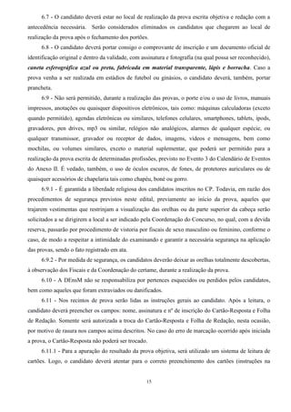 15
6.7 - O candidato deverá estar no local de realização da prova escrita objetiva e redação com a
antecedência necessária. Serão considerados eliminados os candidatos que chegarem ao local de
realização da prova após o fechamento dos portões.
6.8 - O candidato deverá portar consigo o comprovante de inscrição e um documento oficial de
identificação original e dentro da validade, com assinatura e fotografia (na qual possa ser reconhecido),
caneta esferográfica azul ou preta, fabricada em material transparente, lápis e borracha. Caso a
prova venha a ser realizada em estádios de futebol ou ginásios, o candidato deverá, também, portar
prancheta.
6.9 - Não será permitido, durante a realização das provas, o porte e/ou o uso de livros, manuais
impressos, anotações ou quaisquer dispositivos eletrônicos, tais como: máquinas calculadoras (exceto
quando permitido), agendas eletrônicas ou similares, telefones celulares, smartphones, tablets, ipods,
gravadores, pen drives, mp3 ou similar, relógios não analógicos, alarmes de qualquer espécie, ou
qualquer transmissor, gravador ou receptor de dados, imagens, vídeos e mensagens, bem como
mochilas, ou volumes similares, exceto o material suplementar, que poderá ser permitido para a
realização da prova escrita de determinadas profissões, previsto no Evento 3 do Calendário de Eventos
do Anexo II. É vedado, também, o uso de óculos escuros, de fones, de protetores auriculares ou de
quaisquer acessórios de chapelaria tais como chapéu, boné ou gorro.
6.9.1 - É garantida a liberdade religiosa dos candidatos inscritos no CP. Todavia, em razão dos
procedimentos de segurança previstos neste edital, previamente ao início da prova, aqueles que
trajarem vestimentas que restrinjam a visualização das orelhas ou da parte superior da cabeça serão
solicitados a se dirigirem a local a ser indicado pela Coordenação do Concurso, no qual, com a devida
reserva, passarão por procedimento de vistoria por fiscais de sexo masculino ou feminino, conforme o
caso, de modo a respeitar a intimidade do examinando e garantir a necessária segurança na aplicação
das provas, sendo o fato registrado em ata.
6.9.2 - Por medida de segurança, os candidatos deverão deixar as orelhas totalmente descobertas,
à observação dos Fiscais e da Coordenação do certame, durante a realização da prova.
6.10 - A DEnsM não se responsabiliza por pertences esquecidos ou perdidos pelos candidatos,
bem como aqueles que foram extraviados ou danificados.
6.11 - Nos recintos de prova serão lidas as instruções gerais ao candidato. Após a leitura, o
candidato deverá preencher os campos: nome, assinatura e nº de inscrição do Cartão-Resposta e Folha
de Redação. Somente será autorizada a troca do Cartão-Resposta e Folha de Redação, nesta ocasião,
por motivo de rasura nos campos acima descritos. No caso do erro de marcação ocorrido após iniciada
a prova, o Cartão-Resposta não poderá ser trocado.
6.11.1 - Para a apuração do resultado da prova objetiva, será utilizado um sistema de leitura de
cartões. Logo, o candidato deverá atentar para o correto preenchimento dos cartões (instruções na
 