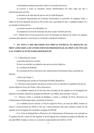 17
c) desrespeitar qualquer prescrição relativa à execução das provas;
d) escrever o nome ou introduzir marcas identificadoras em outro lugar que não o
determinado para esse fim;
e) ausentar-se da sala/setor de provas com o Cartão Resposta;
f) contrariar determinação da Comissão Fiscalizadora ou perturbar, de qualquer modo, a
ordem no local de aplicação das provas. De acordo com a gravidade do fato, o candidato poderá vir a
ser autuado na forma de Lei;
g) cometer ato grave de indisciplina; ou
h) comparecer ao local de realização das provas após o horário previsto.
6.18 - Poderá haver revista pessoal por meio da utilização de detector de metais em qualquer
momento após adentrar o local de prova, incluindo a entrada dos banheiros.
7 – DA VISTA E DOS RECURSOS DAS PROVAS ESCRITAS, DA REDAÇÃO, DA
PROVA DISCURSIVA DE CONHECIMENTOS PROFISSIONAIS, DA PROVA DE TÍTULOS
E DA VERIFICAÇÃO DE DADOS BIOGRÁFICOS
7.1 - Caberá Recurso contra:
a) questões das provas escritas;
b) erros ou omissões nos gabaritos das provas escritas objetivas;
c) o resultado da Redação;
d) o resultado da Prova Discursiva de Conhecimentos Profissionais (para a profissão de
Direito);
e) Prova de Títulos; e
f) eliminação por ocasião da Verificação de Dados Biográficos.
7.2 - Recursos contra questões das provas escritas, erros ou omissões nos gabaritos das provas
escritas objetivas, Prova de Títulos e Prova Discursiva:
a) o candidato disporá de (3) três dias úteis contados do dia seguinte ao da divulgação dos
gabaritos/resultados, disponível na página da DEnsM e nas OREL, para entregar o recurso.
7.3 - Recurso contra o resultado da Redação e contra o resultado da Prova Discursiva de
Conhecimentos Profissionais (para a profissão de Direito):
a) o candidato deverá solicitar a Vista da respectiva Prova, em uma das OREL listadas no
Anexo I, exclusivamente das 8h30 às 16h, nos 2 (dois) primeiros dias úteis contados a partir do dia
seguinte ao da divulgação dos resultados na página da DEnsM.
b) A Vista de Redação/Prova Discursiva de Conhecimentos Profissionais será realizada no
5º (quinto) dia útil, a partir do dia seguinte ao da divulgação dos resultados na página da DEnsM, em
uma das OREL listadas no Anexo I, no horário compreendido entre 8h30 às 11h30.
 