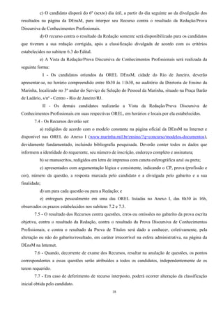 18
c) O candidato disporá do 6º (sexto) dia útil, a partir do dia seguinte ao da divulgação dos
resultados na página da DEnsM, para interpor seu Recurso contra o resultado da Redação/Prova
Discursiva de Conhecimentos Profissionais.
d) O recurso contra o resultado da Redação somente será disponibilizado para os candidatos
que tiveram a sua redação corrigida, após a classificação divulgada de acordo com os critérios
estabelecidos no subitem 6.3 do Edital.
e) A Vista da Redação/Prova Discursiva de Conhecimentos Profissionais será realizada da
seguinte forma:
I - Os candidatos oriundos da OREL DEnsM, cidade do Rio de Janeiro, deverão
apresentar-se, no horário compreendido entre 8h30 às 11h30, no auditório da Diretoria de Ensino da
Marinha, localizado no 3º andar do Serviço de Seleção do Pessoal da Marinha, situado na Praça Barão
de Ladário, s/nº - Centro - Rio de Janeiro/RJ.
II - Os demais candidatos realizarão a Vista da Redação/Prova Discursiva de
Conhecimentos Profissionais em suas respectivas OREL, em horários e locais por ela estabelecidos.
7.4 - Os Recursos deverão ser:
a) redigidos de acordo com o modelo constante na página oficial da DEnsM na Internet e
disponível nas OREL do Anexo I (www.marinha.mil.br/ensino/?q=concurso/modelos-documentos),
devidamente fundamentado, incluindo bibliografia pesquisada. Deverão conter todos os dados que
informem a identidade do requerente, seu número de inscrição, endereço completo e assinatura;
b) se manuscritos, redigidos em letra de imprensa com caneta esferográfica azul ou preta;
c) apresentados com argumentação lógica e consistente, indicando o CP, prova (profissão e
cor), número da questão, a resposta marcada pelo candidato e a divulgada pelo gabarito e a sua
finalidade;
d) um para cada questão ou para a Redação; e
e) entregues pessoalmente em uma das OREL listadas no Anexo I, das 8h30 às 16h,
observados os prazos estabelecidos nos subitens 7.2 e 7.3.
7.5 - O resultado dos Recursos contra questões, erros ou omissões no gabarito da prova escrita
objetiva, contra o resultado da Redação, contra o resultado da Prova Discursiva de Conhecimentos
Profissionais, e contra o resultado da Prova de Títulos será dado a conhecer, coletivamente, pela
alteração ou não do gabarito/resultado, em caráter irrecorrível na esfera administrativa, na página da
DEnsM na Internet.
7.6 - Quando, decorrente de exame dos Recursos, resultar na anulação de questões, os pontos
correspondentes a essas questões serão atribuídos a todos os candidatos, independentemente de os
terem requerido.
7.7 - Em caso de deferimento de recurso interposto, poderá ocorrer alteração da classificação
inicial obtida pelo candidato.
 