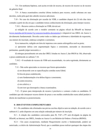 19
7.8 - Em nenhuma hipótese, será aceita revisão de recurso, de recurso do recurso ou de recurso
de gabarito final.
7.9 - A banca examinadora constitui última instância para recurso, sendo soberana em suas
decisões, razão pela qual não caberão recursos adicionais.
7.10 - No caso da eliminação por ocasião da VDB, o candidato disporá de (3) três dias úteis
contados a partir do dia em que o candidato tomou conhecimento da eliminação, para interpor recurso.
7.10.1 - Recurso contra a eliminação na VDB, deverá ser:
a) redigido de acordo com o modelo constante na página oficial da DEnsM na Internet
(www.marinha.mil.br/ensino/?q=concurso/modelos-documentos) e disponível nas OREL do Anexo I,
devidamente fundamentado. Deverão conter todos os dados que informem a identidade do requerente,
seu número de inscrição, endereço completo e assinatura;
b) se manuscrito, redigido em letra de imprensa com caneta esferográfica azul ou preta;
c) apresentar defesa com argumentação lógica e consistente, anexando os documentos
pertinentes, quando julgar necessário; e
d) entregue pessoalmente em uma das OREL listadas no Anexo I, das 08h30 às 16h, observado
o prazo estabelecido no subitem 7.10.
7.10.2 - O resultado do recurso da VDB será encaminhado, via carta registrada, diretamente ao
candidato.
7.11 - Não serão apreciados os recursos que forem apresentados:
a) em desacordo com as especificações contidas neste Edital;
b) fora do prazo estabelecido;
c) sem fundamentação e/ou defesa lógica e consistente;
d) contra terceiros;
e) em coletivo; e
f) com teor que desrespeite a banca examinadora.
7.12 - O prazo para interposição de recurso é preclusivo e comum a todos os candidatos. O
candidato que não interpuser recurso dentro do prazo e nos moldes estabelecidos neste edital perderá o
direito de manifestar-se posteriormente.
8 - DOS EVENTOS COMPLEMENTARES
8.1 - Os candidatos não eliminados nas provas escritas objetiva nem na redação, de acordo com o
subitem 6.3, serão dispostos em uma relação ordenada por número de inscrição.
8.2 - A relação dos candidatos convocados para IS, TAF e PT será divulgada na página da
DEnsM, na Internet, nas OREL, listadas no Anexo I e em Boletim de Ordens e Notícias (BONO).
8.2.1 - Em casos excepcionais, mediante Requerimento escrito e fundamentado, poderá ser
autorizado, a critério da Administração Naval, que o candidato possa realizar quaisquer das etapas dos
 